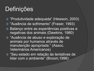 Definições
 “Produtividade adequada” (Hewson, 2003)
 “Ausência de sofrimento” (Fraser, 1993)
 Balanço entre as experiências positivas e
negativas dos animais (Dawkins, 1980)
 “Ausência de abuso e exploração de
animais por humanos através de
manutenção apropriada.” (Assoc.
Veterinários Americanos)
 “Seu estado em relação às tentativas de
lidar com o ambiente“ (Broom,1996)
 