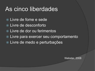 As cinco liberdades
 Livre de fome e sede
 Livre de desconforto
 Livre de dor ou ferimentos
 Livre para exercer seu comportamento
 Livre de medo e perturbações
Webster, 2008
 