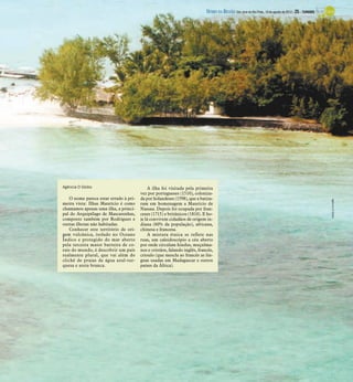 DIÁRIO DA REGIÃO São José do Rio Preto, 19 de agosto de 2012 / 25 - TURISMO




Agência O Globo                             A ilha foi visitada pela primeira
                                        vez por portugueses (1510), coloniza-
    O nome parece estar errado à pri-   da por holandeses (1598), que a batiza-




                                                                                                                                                          Agência O Globo
meira vista: Ilhas Maurício é como      ram em homenagem a Maurício de
chamamos apenas uma ilha, a princi-     Nassau. Depois foi ocupada por fran-
pal do Arquipélago de Mascarenhas,      ceses (1715) e britânicos (1810). E ho-
composto também por Rodrigues e         je lá convivem cidadãos de origem in-
outras ilhotas não habitadas.           diana (60% da população), africana,
    Conhecer este território de ori-    chinesa e francesa.
gem vulcânica, isolado no Oceano            A mistura étnica se reflete nas
Índico e protegido do mar aberto        ruas, um caleidoscópio a céu aberto
pela terceira maior barreira de co-     por onde circulam hindus, muçulma-
rais do mundo, é descobrir um país      nos e cristãos, falando inglês, francês,
realmente plural, que vai além do       crioulo (que mescla ao francês as lín-
clichê de praias de água azul-tur-      guas usadas em Madagascar e outros
quesa e areia branca.                   países da África).
 