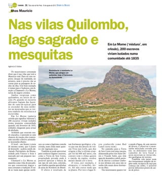 TURISMO -   28 / São José do Rio Preto, 19 de agosto de 2012 DIÁRIO DA REGIÃO

   Ilhas Maurício




Nas vilas Quilombo,
lago sagrado e                                                                                                                   Em Le Morne (‘mistura’, em
                                                                                                                                 crioulo), 200 escravos

mesquitas                                                                                                                        viviam isolados numa
                                                                                                                                 comunidade até 1835

Agência O Globo

                                                         Resistência: a montanha Le
    Os mauricianos costumam                              Morne, que abrigou um
dizer que é nas vilas que está a                         quilombo, hoje é Patrimônio
Maurício real. Para ter este su-                         da Humanidade
posto choque de realidade, no
entanto, nem é preciso dar as
costas para as paisagens de so-
nho da ilha. Um bom exemplo
é rumar para o Sudoeste, em di-
reção a Chamarel e Le Morne,
terras de negros cristãos.
    Ambas surgiram como
quilombos, no início do sé-
culo 19, quando os escravos
africanos fugiam das fazen-
das de cana-de-açúcar para
se esconder de seus senho-
res na montanha que se tor-
nou símbolo de resistência à
escravidão.
    Em Le Morne (palavra
crioula que significa ‘mistura’),
200 escravos viviam isolados
numa pequena comunidade
quando, em fevereiro de 1835,
soldados chegaram para avisar
da abolição.
    Achando que estavam sen-
do atacados, e sentindo-se sem
chances de reação, eles comete-
ram suicídio coletivo atirando-
se montanha abaixo.
    O local - em frente à praia           cas e se come a legítima comida            um fenômeno geológico: a la-      cou conhecido como Bad             a queda d’água, de cem metros
de mesmo nome, que é ponto                crioula, num clima mais quen-              va que um dia desceu do vul-      Land (terra ruim).                 de altura, é observar a mon-
de kitesurfe - acabou sendo de-           te e de vegetação seca.                    cão Trou aux Cerfs, que deu           No caminho para a Terra        tanha mesclada cortada por
clarado Patrimônio da Huma-                   Também se pode aproveitar              origem à ilha (a última erup-     de Sete Cores está uma cascata,    ela: os diferentes tons das
nidade pela Unesco e hoje é               para conhecer lugares curiosos,            ção foi há 600 mil anos), em      alimentada pelos rios Saint De-    camadas de lava basal e
marcado por um pequeno mo-                como a Terra de Sete Cores,                contato com o clima quente        nis e Viande Salié, que têm        areia mostram as várias ida-
                                                                                                                                                          des geológicas do terreno.
numento.                                  propriedade privada onde é                 e úmido da região, oxidou         água de dezembro a abril, perío-      Também vale parar num
    Chamarel e Le Morne se                possível apreciar a beleza de              metais dando cor à terra.         do de chuvas e ciclones (embo-     dos restaurantes simples da re-
mantêm como vilas de pescado-             um tipo de solo raro, colorido,               O roxo, por exemplo, é         ra nos últimos seis anos não se    gião onde, na época de caça que
res que concentram negros e               que lembra aquelas garrafinhas             alumínio; o vermelho, fer-        tenha tido sinais deste fenôme-    começa em julho, é possível
seus costumes e tradições. É on-          de areia do Nordeste do Brasil.            ro. Ali não cresce nada que       no na ilha).                       provar deliciosos pratos de car-
de se veem mais igrejas católi-               O efeito é resultado de                se plante. Por isto o lugar fi-       Tão interessante quanto ver    ne de porco.
 