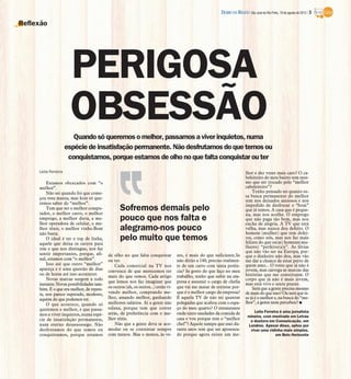 DIÁRIO DA REGIÃO São José do Rio Preto, 19 de agosto de 2012 / 3

Reflexão




                       PERIGOSA
                       OBSESSÃO
                         Quando só queremos o melhor, passamos a viver inquietos, numa
                      espécie de insatisfação permanente. Não desfrutamos do que temos ou
                       conquistamos, porque estamos de olho no que falta conquistar ou ter
     Leila Ferreira                                                                                                         lhor e dez vezes mais caro? O ca-
                                                                                                                            beleireiro do meu bairro tem mes-
         Estamos obcecados com “o                                                                                           mo que ser trocado pelo “melhor
     melhor”.                                                                                                               cabeleireiro”?
         Não sei quando foi que come-                                                                                           Tenho pensado no quanto es-
     çou essa mania, mas hoje só que-                                                                                       sa busca permanente do melhor
                                                                                                                            tem nos deixados ansiosos e nos
     remos saber do “melhor”.                                                                                               impedido de desfrutar o “bom”
         Tem que ser o melhor compu-
     tador, o melhor carro, o melhor
                                                  Sofremos demais pelo                                                      que já temos. A casa que é peque-
                                                                                                                            na, mas nos acolhe. O emprego
     emprego, a melhor dieta, a me-
     lhor operadora de celular, o me-
                                                  pouco que nos falta e                                                     que não paga tão bem, mas nos
                                                                                                                            enche de alegria. A TV que está
     lhor tênis, o melhor vinho.Bom               alegramo-nos pouco                                                        velha, mas nunca deu defeito. O
                                                                                                                            homem (mulher) que tem defei-
     não basta.
         O ideal é ter o top de linha,            pelo muito que temos                                                      tos, como nós, mas nos faz mais
                                                                                                                            felizes do que os(as) homens(mu-
     aquele que deixa os outros para
     trás e que nos distingue, nos faz                                                                                      lheres) “perfeito(a)s”. As férias
     sentir importantes, porque, afi-                                                                                       que não vão ser na Europa, por-
                                           de olho no que falta conquistar          zes, é mais do que suficiente.Se        que o dinheiro não deu, mas vão
     nal, estamos com “o melhor”.          ou ter.                                  não dirijo a 140, preciso realmen-      me dar a chance de estar perto de
         Isso até que outro “melhor”           Cada comercial na TV nos             te de um carro com tanta potên-         quem amo... O rosto que já não é
     apareça e é uma questão de dias       convence de que merecemos ter            cia? Se gosto do que faço no meu        jovem, mas carrega as marcas das
     ou de horas até isso acontecer.                                                                                        histórias que me constituem. O
                                           mais do que temos. Cada artigo           trabalho, tenho que subir na em-
         Novas marcas surgem a todo                                                                                         corpo que já não é mais jovem,
                                           que lemos nos faz imaginar que           presa e assumir o cargo de chefia       mas está vivo e sente prazer.
     instante. Novas possibilidades tam-
     bém. E o que era melhor, de repen-    os outros (ah, os outros...) estão vi-   que vai me matar de estresse por-           Será que a gente precisa mesmo
     te, nos parece superado, modesto,     vendo melhor, comprando me-              que é o melhor cargo da empresa?        de mais do que isso? Ou será que is-
     aquém do que podemos ter.             lhor, amando melhor, ganhando            E aquela TV de não sei quantas          so já é o melhor e, na busca do “me-
         O que acontece, quando só         melhores salários. Aí a gente não        polegadas que acabou com o espa-        lhor”, a gente nem percebeu? I
     queremos o melhor, é que passa-       relaxa, porque tem que correr            ço do meu quarto? O restaurante
                                           atrás, de preferência com o me-          onde sinto saudades da comida de            Leila Ferreira é uma jornalista
     mos a viver inquietos, numa espé-                                                                                       mineira, com mestrado em Letras
     cie de insatisfação permanente,       lhor tênis.                              casa e vou porque tem o “melhor           e doutora em Comunicação, em
     num eterno desassossego. Não              Não que a gente deva se aco-         chef”? Aquele xampu que usei du-         Londres. Apesar disso, optou por
     desfrutamos do que temos ou           modar ou se contentar sempre             rante anos tem que ser aposenta-          viver uma vidinha mais simples,
     conquistamos, porque estamos          com menos. Mas o menos, às ve-           do porque agora existe um me-                           em Belo Horizonte
 