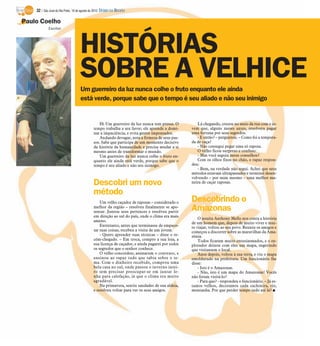 32 / São José do Rio Preto, 19 de agosto de 2012 DIÁRIO DA REGIÃO

Paulo Coelho
            Escritor




                                    HISTÓRIAS
                                    SOBRE A VELHICE
                                    Um guerreiro da luz nunca colhe o fruto enquanto ele ainda
                                    está verde, porque sabe que o tempo é seu aliado e não seu inimigo


                                                  Hi Um guerreiro da luz nunca tem pressa. O         Lá chegando, cruzou no meio da rua com o jo-
                                              tempo trabalha a seu favor; ele aprende a domi-     vem que, alguns meses antes, resolvera pagar
                                              nar a impaciência, e evita gestos impensados.       uma fortuna por seus segredos.
                                                  Andando devagar, nota a firmeza de seus pas-       - E então? – perguntou. – Como foi a tempora-
                                              sos. Sabe que participa de um momento decisivo      da de caça?
                                              da história da humanidade e precisa mudar a si         - Não consegui pegar uma só raposa.
                                              mesmo antes de transformar o mundo.                    O velho ficou surpreso e confuso:
                                                  Um guerreiro da luz nunca colhe o fruto en-        - Mas você seguiu meus conselhos?
                                              quanto ele ainda está verde, porque sabe que o         Com os olhos fixos no chão, o rapaz respon-
                                              tempo é seu aliado e não seu inimigo.               deu:
                                                                                                     - Bem, na verdade não segui. Achei que seus
                                                                                                  métodos estavam ultrapassados e terminei desen-
                                                                                                  volvendo – por mim mesmo – uma melhor ma-
                                              Descobri um novo                                    neira de caçar raposas.

                                              método
                                                  Um velho caçador de raposas – considerado o     Descobrindo o
                                              melhor da região – resolveu finalmente se apo-
                                              sentar. Juntou seus pertences e resolveu partir
                                                                                                  Amazonas
                                              em direção ao sul do país, onde o clima era mais
                                                                                                      O jesuíta Anthony Mello nos conta a história
                                              ameno.
                                                                                                  de um homem que, depois de muito viver e mui-
                                                  Entretanto, antes que terminasse de empaco-     to viajar, voltou ao seu povo. Reuniu os amigos e
                                              tar suas coisas, recebeu a visita de um jovem.      começou a discorrer sobre as maravilhas da Ama-
                                                  - Quero aprender suas técnicas – disse o re-    zônia.
                                              cém-chegado. – Em troca, compro a sua loja, a           Todos ficaram muito entusiasmados, e o ex-
                                              sua licença de caçador, e ainda pagarei por todos   plorador deixou com eles um mapa, sugerindo
                                              os segredos que o senhor conhece.                   que visitassem o local.
                                                  O velho concordou; assinaram o contrato, e          Anos depois, voltou à sua terra, e viu o mapa
                                              ensinou ao rapaz tudo que sabia sobre o te-         emoldurado na prefeitura. Um funcionário lhe
                                              ma. Com o dinheiro recebido, comprou uma            disse:
                                              bela casa no sul, onde passou o inverno intei-          - Isto é o Amazonas.
                                              ro sem precisar preocupar-se em juntar le-              - Não, isto é um mapa do Amazonas! Vocês
                                              nha para calefação, já que o clima era muito        não foram visitá-lo?
                                              agradável.                                              - Para que? - respondeu o funcionário. – Já es-
                                                  Na primavera, sentiu saudades de sua aldeia,    tamos velhos, decoramos cada cachoeira, rio,
                                              e resolveu voltar para ver os seus amigos.          montanha. Por que perder tempo indo até lá? I
 
