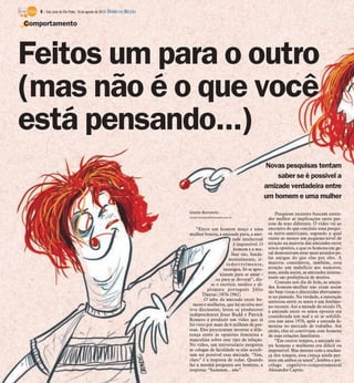 6 / São José do Rio Preto, 19 de agosto de 2012 DIÁRIO DA REGIÃO

Comportamento




Feitos um para o outro
(mas não é o que você
está pensando...)
                                                                                                                  Novas pesquisas tentam
                                                                                                                      saber se é possível a
                                                                                                                  amizade verdadeira entre
                                                                                                                  um homem e uma mulher

                                                                       Gisele Bortoleto                                Pesquisas recentes buscam enten-
                                                                       Gisele.bortoleto@diarioweb.com.br
                                                                                                                   der melhor as implicações entre pes-
                                                                                                                   soas de sexo diferente. O vídeo vai ao
                                                                           “Entre um homem moço e uma              encontro do que concluiu uma pesqui-
                                                                       mulher bonita, a amizade pura, a ami-       sa norte-americana, segundo a qual
                                                                                               zade intelectual    existe ao menos um pequeno nível de
                                                                                               é impossível. O     atração na maioria das amizades entre
                                                                                               homem e a mu-       sexos opostos, e que os homens em ge-
                                                                                              lher são, funda-     ral demonstram estar mais atraídos pe-
                                                                                             mentalmente, ir-      las amigas do que elas por eles. A
                                                                                            redutivelmente,        maioria considerou, também, essa
                                                                                          inimigos. Só se apro-    atração um malefício aos namoros,
                                                                                        ximam para se amar -       mas, ainda assim, as amizades interse-
                                                                                     ou para se devorar”, dis-     xuais são preferência de muitos.
                                                                                   se o escritor, médico e di-         Comuns nos dia de hoje, as amiza-
                                                                                                                   des homem-mulher não eram assim
                                                                                 plomata português Júlio
                                                                                                                   tão bem vistas e discutidas abertamen-
                                                                               Dantas (1876-1962).                 te no passado. Na verdade, a interação
                                                                               O tabu da amizade entre ho-         amistosa entre os sexos é um fenôme-
                                                                         mens e mulheres, que há séculos mo-       no recente. Até a metade do século 19,
                                                                       tiva discussões, levou os produtores        a amizade entre os sexos opostos era
                                                                       independentes Jesse Budd e Patrick          considerada um mal e só se solidifi-
                                                                       Romero a produzir um vídeo que já           cou nos anos 1970, após a entrada fe-
                                                                       foi visto por mais de 6 milhões de pes-     minina no mercado de trabalho. Até
                                                                       soas. Eles procuraram mostrar a dife-       então, elas só conviviam com homens
                                                                       rença entre as opiniões feminina e          de suas relações familiares.
                                                                       masculina sobre esse tipo de relação.           “Em outros tempos, a amizade en-
                                                                       No vídeo, um universitário pergunta         tre homens e mulheres era difícil ou
                                                                       às colegas de faculdade se elas acredi-     impossível. Mas mesmo com a mudan-
                                                                       tam ser possível essa amizade. “Sim,        ça dos tempos, essa crença ainda per-
                                                                       claro” é a resposta de todas. Quando        siste em ambos os sexos”, lembra o psi-
                                                                       faz a mesma pergunta aos homens, a          cólogo cognitivo-comportamental
                                                                       resposta: “hummm... não”.                   Alexandre Caprio.
 