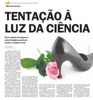 página 12 / São José do Rio Preto, 6 de fevereiro de 2011   DIÁRIO DA REGIÃO

    Relacionamento




TENTAÇÃO À
LUZ DA CIÊNCIA
Novos estudos investigam as
razões biológicas que levam
homens e mulheres a trair




                                                                                                                                                                                                  www.sxc.hu/ Divulgação
Gisele Bortoleto
gisele.bortoleto@diarioweb.com.br



    A traição conjugal, tão eter-
na quanto o amor e o sexo, ain-
da provoca dor e separação.
Mas alguém sabe dizer exata-
mente o que leva algumas pes-
soas a enganarem seus compa-
nheiros, enquanto outras conse-
guem resistir à tentação?
    Nos últimos anos, uma sé-
rie de explicações biológicas
tem aparecido para justificar a
infidelidade. Os cientistas estu-
dam desde fatores biológicos
que influenciam a estabilidade
matrimonial até a resposta psi-
cológica para a questão.
    As conclusões sugerem
que, enquanto algumas pes-
soas são naturalmente mais
resistentes à traição, outras                     não é somente regulada pelos
podem treinar para proteger                       genes, mas também é influen-
seus relacionamentos.                             ciada pelo comportamento so-
    O professor de inglês Tim                     cial: como desejo de aventura
Spector, investigador do Hos-                     ou outras necessidades relacio-
pital St. Thomas’s, em Lon-                       nadas com a personalidade.
dres, estudou duplas de mulhe-                        O biológogo sueco Hasse                   sar - e, quando se casam, cor-   não possuem a variação. Ape-        turo do homem. Eles querem
res gêmeas e afirma que se                        Walum, do Instituto Karo-                     rem mais risco de ter proble-    sar de ser chamado de “gene da      agora conduzir uma pesquisa si-
uma delas tivesse um histórico                    linska, pesquisou recentemen-                 mas de relacionamento e mu-      fidelidade”, o pesquisador con-     miliar com mulheres.
de infidelidade, as chances de                    te 552 pares de gêmeos para es-               lheres infelizes.                sidera impróprio o termo, uma           Outro estudo científico pu-
a irmã apresentar o mesmo                         tudar o gene relacionado a um                    A pesquisa mostrou ainda      vez que a pesquisa não era foca-    blicado pela revista britânica
comportamento seriam de                           hormônio que regula a química                 que os homens que têm duas có-   da na infidelidade e sim na esta-   “Nature”, afirma que alterando-
55%, maior do que a média de                      do cérebro, a vasopressina. A                 pias da variação genética en-    bilidade do casamento.              se um único gene pode-se regu-
mulheres que traem seus par-                      conclusão é que homens que                    frentaram crises em seus rela-       O biólogo afirma que é difí-    lar o comportamento notoria-
ceiros, que é de 23%. Ele tam-                    possuem uma variação nesse ge-                cionamentos no ano passado -     cil usar essa informação para       mente promíscuo de roedores
bém relata que a infidelidade                     ne têm menos chances de se ca-                o dobro do número dos que        prever um comportamento fu-         em companheiros fiéis e
 