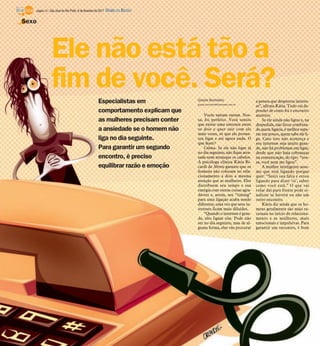 página 14 / São José do Rio Preto, 6 de fevereiro de 2011   DIÁRIO DA REGIÃO

Sexo




               Ele não está tão a
               fim de você. Será?
                                                       Especialistas em              Gisele Bortoleto
                                                                                     gisele.bortoleto@diarioweb.com.br
                                                                                                                         a pessoa que despertou interes-
                                                                                                                         se”, afirma Kátia. Tudo vai de-
                                                       comportamento explicam que                                        pender de como foi o encontro
                                                                                         Vocês saíram ontem. Nos-        anterior.
                                                       as mulheres precisam conter   sa, foi perfeito. Você sentiu           Se ele ainda não ligou e, na
                                                                                     que existe uma sintonia entre       despedida, não ficou combina-
                                                       a ansiedade se o homem não    os dois e quer sair com ele         do quem ligaria, é melhor espe-
                                                                                     mais vezes, só que ele prome-       rar um pouco, quem sabe ele li-
                                                       liga no dia seguinte.         teu ligar e até agora nada. O       ga. Caso isso não aconteça e
                                                                                     que fazer?                          seu interesse seja muito gran-
                                                       Para garantir um segundo          Calma. Se ele não ligar já      de, não há problemas em ligar,
                                                                                     no dia seguinte, não fique arra-    desde que não haja cobranças
                                                       encontro, é preciso           sada nem arranque os cabelos.       na comunicação, do tipo: “nos-
                                                                                     A psicóloga clínica Kátia Ri-       sa, você nem me ligou”.
                                                       equilibrar razão e emoção     cardi de Abreu garante que os           A mulher inteligente assu-
                                                                                     homens não colocam no rela-         me que está ligando porque
                                                                                     cionamento a dois a mesma           quer: “Senti sua falta e estou
                                                                                     atenção que as mulheres. Eles       ligando para dizer ‘oi’, saber
                                                                                     distribuem seu tempo e sua          como você está.” O que vai
                                                                                     energia com outras coisas agra-     rolar daí para frente pode si-
                                                                                     dáveis e, assim, seu “timing”       nalizar se haverá ou não um
                                                                                     para uma ligação acaba sendo        outro encontro.
                                                                                     diferente, uma vez que seus in-         Kátia diz ainda que os ho-
                                                                                     teresses ficam mais diluídos.       mens geralmente são mais ra-
                                                                                         “Quando o interesse é gran-     cionais no início do relaciona-
                                                                                     de, eles ligam sim. Pode não        mento e as mulheres, mais
                                                                                     ser no dia seguinte, mas de al-     emocionais e impulsivas. Para
                                                                                     guma forma, eles vão procurar       garantir um encontro, é bom
 