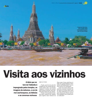 DIÁRIO DA REGIÃO São José do Rio Preto, 6 de fevereiro de 2011 / página 25 - TURISMO

Ásia




                                                                                                                                        Templo de Wat Arun,
                                                                                                                                          que se pode visitar
                                                                                                                                       num passeio de barco
                                                                                                                                        pelo rio Chao Phraya




Visita aos vizinhos    A ideia que se    Agência O Globo                        Ásia, como o Laos, onde fica a ci-
                                                                                dade de Luang Prabang, Patri-
                   tem da Tailândia é        O país, que há seis anos foi       mônio da Humanidade e um re-
                                         atingido por um tsunami que de-        duto exótico do comunismo.
       impregnada pelos templos, as      vastou quase todo o seu litoral,           Com voos curtos, fáceis e dis-
                                         resgatou o turismo não apenas          poníveis, você não vai querer via-
       imagens da natureza, a cor do     pelas belezas naturais, mas tam-       jar mais de 24 horas para trazer
                                         bém pela riqueza de sua cultura.       na mala lembranças de um só
        mar azul-turquesa, as falésias       E mais: virou parada estraté-      país. Assim, que tal unir um des-
                                         gica para viajantes que seguem         tino badalado a um vizinho pou-
             e as cavernas rochosas      para regiões mais remotas da           co conhecido?
 