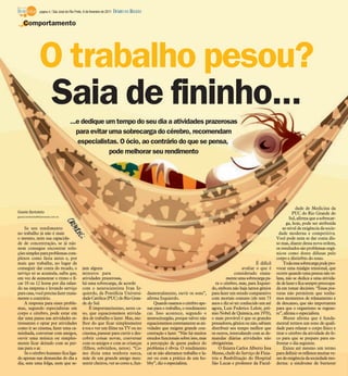 página 4 / São José do Rio Preto, 6 de fevereiro de 2011   DIÁRIO DA REGIÃO

    Comportamento




                 O trabalho pesou?
                  Saia de fininho...
                                        ...e dedique um tempo do seu dia a atividades prazerosas
                                           para evitar uma sobrecarga do cérebro, recomendam
                                           especialistas. O ócio, ao contrário do que se pensa,
                                                       pode melhorar seu rendimento




                                                                                                                                                                                        dade de Medicina da
Gisele Bortoleto                                                                                                                                                                      PUC do Rio Grande do
gisele.bortoleto@diarioweb.com.br
                                                                                                                                                                                    Sul, afirma que a sobrecar-
                                                                                                                                                                                  ga, hoje, pode ser atribuída
    Se seu rendimento                                                                                                                                                           ao nível de exigência da socie-
no trabalho já não é mais                                                                                                                                                     dade moderna e competitiva.
o mesmo, nem sua capacida-                                                                                                                                                  Você pode nem se dar conta dis-
de de concentração, se já não                                                                                                                                               so mas, diante dessa nova ordem,
nem consegue encontrar solu-                                                                                                                                                os resultados são problemas orgâ-
ções simples para problemas com-                                                                                                                                            nicos como dores difusas pelo
plexos como fazia antes e, por                                                                                                                                              corpo e distúrbio do sono.
mais que trabalhe, no lugar de                                                                                                                                  É difícil       Toda essa sobrecarga pode pro-
conseguir dar conta do recado, o                  jam alguns                                                                                            avaliar o que é     vocar uma mialgia tensional, que
serviço só se acumula, saiba que,                 minutos para                                                                                     considerado exata-       ocorre quando uma pessoa não re-
em vez de aumentar o ritmo e fi-                  atividades prazerosas,                                                                     mente uma sobrecarga pa-       laxa, não se dedica a uma ativida-
car 10 ou 12 horas por dia ralan-                 há uma sobrecarga, de acordo                                                         ra o cérebro, mas, para Izquier-     de de lazer e fica sempre preocupa-
do na empresa e levando serviço                   com o neurocientista Ivan Iz-                                                      do, embora não haja tantos gênios      da em tomar decisões. “Essas pos-
para casa, você precisa fazer exata-              quierdo, da Pontifícia Universi-             damentalmente, ouvir os sons”,        para fazer um estudo comparativo       turas não permitem que tenha-
mente o contrário.                                dade Católica (PUC) do Rio Gran-             afirma Izquierdo.                     com mortais comuns (ele tem 73         mos momentos de relaxamento e
    A resposta para esses proble-                 de do Sul.                                       Quando usamos o cérebro ape-      anos e diz só ter conhecido um até     de descanso, que são importantes
mas, segundo especialistas em                         É importantíssimo, neste ca-             nas para o trabalho, o rendimento     agora, Luis Federico Leloir, prê-      para que o organismo se regene-
corpo e cérebro, pode estar em                    so, que equacionemos ativida-                cai. Isso acontece, segundo o         mio Nobel de Química, em 1970),        re”, afirma o especialista.
dar uma pausa nas atividades es-                  des de trabalho e lazer. Mas, me-            neurocirurgião, porque talvez não     o mais provável é que os grandes           Musse afirma que é funda-
tressantes e optar por atividades                 lhor do que ficar simplesmente               equacionemos corretamente as ati-     pensadores, gênios ou não, sabiam      mental termos um sono de quali-
como ir ao cinema, fazer uma ca-                  à toa e ver um filme na TV ou no             vidades que exigem grande con-        distribuir seu tempo melhor que        dade para relaxar o corpo físico e
minhada, conversar com amigos,                    cinema, passear para curtir e des-           centração e lazer. “Não há muitos     os outros, intercalando com as de-     tirar o cérebro da atividade do fo-
ouvir uma música ou simples-                      cobrir coisas novas, conversar               estudos funcionais sobre isso, mas    mandas diárias atividades não          co para que se prepare para en-
mente ficar deitado com as per-                   com os amigos e com as crianças              a percepção de quem padece do         obrigatórias.                          frentar o dia seguinte.
nas para o ar.                                    (filhos, sobrinhos, netos). “Co-             problema é óbvia. O rendimento            O fisiatra Carlos Alberto Issa         Existe até mesmo um termo
    Se o cérebro humano fica liga-                mo dizia uma senhora sueca,                  cai se não alteramos trabalho e la-   Musse, chefe do Serviço de Fisia-      para definir os reflexos muitas ve-
do apenas nas demandas do dia a                   mãe de um grande amigo meu:                  zer ou com a prática de um ho-        tria e Reabilitação do Hospital        zes de exigência da sociedade mo-
dia, sem uma folga, nem que se-                   sentir cheiros, ver as cores e, fun-         bby”, diz o especialista.             São Lucas e professor da Facul-        derna: a síndrome de burnout
 