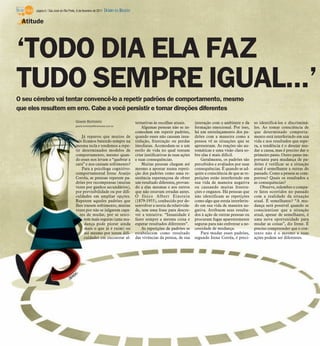 página 6 / São José do Rio Preto, 6 de fevereiro de 2011   DIÁRIO DA REGIÃO

 Atitude




‘TODO DIA ELA FAZ
TUDO SEMPRE IGUAL...’
O seu cérebro vai tentar convencê-lo a repetir padrões de comportamento, mesmo
que eles resultem em erro. Cabe a você persistir e tomar direções diferentes
                                       Gisele Bortoleto                             ternativas às escolhas atuais.       interação com o ambiente e da       so identificá-los e discriminá-
                                       gisele.bortoleto@diarioweb.com.br
                                                                                        Algumas pessoas não se in-       formação emocional. Por isso,       los. Ao tomar consciência de
                                                                                    comodam em repetir padrões,          há um entrelaçamento dos pa-        que determinado comporta-
                                           Já reparou que muitos de                 quando esses não causam insa-        drões com a maneira como a          mento está interferindo em sua
                                       nós ficamos batendo sempre na                tisfação, frustração ou perdas       pessoa vê as situações que se       vida e nos resultados que espe-
                                       mesma tecla e tendemos a repe-               imediatas. Acomodam-se a um          apresentam. As reações são au-      ra, a tendência é o desejar mu-
                                       tir determinados modelos de                  estilo de vida no qual tentam        tomáticas e uma visão clara so-     dar a causa, mas é preciso dar o
                                       comportamento, mesmo quan-                   criar justificativas às suas ações   bre elas é mais difícil.            primeiro passo. Outro passo im-
                                       do esses nos levam a “quebrar a              e suas consequências.                   Geralmente, os padrões são       portante para mudança de pa-
                                       cara” e nos causam sofrimento?                   Muitas pessoas chegam até        percebidos e avaliados por suas     drões é verificar se a situação
                                           Para a psicóloga cognitivo-              mesmo a apostar numa repeti-         consequências. É quando se ad-      atual é semelhante a outras do
                                       comportamental Irene Araújo                  ção dos padrões como uma re-         quire a consciência de que as re-   passado. Como a pessoa se com-
                                       Corrêa, as pessoas repetem pa-               sistência esperançosa de obter       petições estão interferindo em      portou? Quais os resultados e
                                       drões por recompensas (muitas                um resultado diferente, provan-      sua vida de maneira negativa        as consequências?
                                       vezes por ganhos secundários),               do a elas mesmas e aos outros        ou causando muitas frustra-             Observe, relembre e compa-
                                       por previsibilidade ou por difi-             que não estavam erradas antes.       ções e enganos. Há pessoas que      re fatos ocorridos no passado
                                       culdades em ampliar opções.                  O físico Albert Einstein             não identificam as repetições       com a realidade da situação
                                       Repetem aqueles padrões que                  (1879-1955), conhecido por de-       como algo que esteja interferin-    atual. É semelhante? “A mu-
                                       lhes trazem sofrimento, muitas               senvolver a teoria da relativida-    do em sua vida de maneira ne-       dança será possível quando se
                                       vezes por não se julgarem capa-              de, tem uma frase para descre-       gativa. Atribuem seus resulta-      conscientizar que a situação
                                          zes de mudar, por se senti-               ver a tentativa: “Insanidade é       dos à ação de outras pessoas ou     atual, apesar de semelhante, é
                                            rem mais seguras (uma mu-               fazer sempre a mesma coisa e         procuram fugas aparentemente        uma nova oportunidade para
                                            dança pode piorar ainda                 esperar resultados diferentes”.      seguras para não enfrentar a ne-    mudar as coisas”, diz Irene. É
                                            mais o que já é ruim) ou                    As repetições de padrões se      cessidade de mudança.               preciso compreender que o con-
                                            até mesmo por terem difi-               estabelecem como resultado              Para mudar esses padrões,        texto não é o mesmo e suas
                                            culdades em encontrar al-               das vivências da pessoa, de sua      segundo Irene Corrêa, é preci-      ações podem ser diferentes.
 