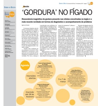 DIÁRIO DA REGIÃO São José do Rio Preto, 27 de fevereiro de 2011 / página 3

DIÁRIO DA REGIÃO                         Saúde


                                      ‘GORDURA’ NO FÍGADO
 Editor-chefe
                                      Ressonância magnética da gordura presente nas células encontradas no órgão é a
 Fabrício Carareto
 fabricio.carareto@diarioweb.com.br   mais recente novidade em termos de diagnóstico e acompanhamento do problema
 Editora-executiva
 Rita Magalhães
 rita.magalhaes@diarioweb.com.br
                                      Agência Estado                     considerada um problema de         ciente ao tratamento”, afirma o                   Estudos divulgados pela Clí-
 Coordenação
                                                                         saúde pública”, diz Márcio Sar-    radiologista.                                 nica Mayo, nos EUA, revelam
 Ligia Ottoboni                           A esteatose hepática não al-   mento, médico radiologista do          Até recentemente, outros                  que entre 25% e 35% dos norte-
 ligia.ottoboni@diarioweb.com.br
                                      coólica, popularmente conheci-     Centro de Diagnósticos Brasil      métodos de imagem vinham                      americanos têm fígado gorduro-
 Editor de Bem-Estar e TV             da como ‘gordura no fígado’, é     (CDB), em São Paulo.               sendo empregados no diagnós-                  so. “Como em sua fase inicial o
 Igor Galante
 igor.galante@diarioweb.com.br        uma condição cada vez mais co-         Em termos de diagnóstico e     tico e acompanhamento da es-                  problema pode ser assintomáti-
                                      mum nos países ocidentais. Cal-    acompanhamento, o uso da res-      teatose hepática não alcoólica,               co, vale a pena consultar um
 Editora de Turismo
 Cecília Demian                       cula-se que cerca de 20% dos       sonância magnética como bio-       mas, segundo o médico, apre-                  médico em casos de perda súbi-
 cecilia.demian@diarioweb.com.br
                                      brasileiros sofram desse proble-   marcador quantitativo da gor-      sentavam inconvenientes. O pa-                ta de peso, fadiga em excesso e
 Editor de Arte                       ma muitas vezes assintomático      dura presente nas células en-      drão ouro na detecção e                       dor no lado direito, logo acima
 César A. Belisário
 cesar.belisario@diarioweb.com.br     que causa aumento do fígado e      contradas no fígado é a mais re-   quantificação do problema con-                do abdome.”
                                                                         cente novidade. Uma série de       tinua sendo a biópsia hepática.                   Entre os fatores de risco
 Diretora Superintendente             mudança em sua coloração - po-
                                                                         avanços técnicos fez com que       Mas, por ser um método invasi-                que predispõem ao acúmulo de
 Rosana Polachini                     dendo evoluir para hepatite
 rosana.polachini@diarioweb.com.br                                       hoje seja possível medir a fra-    vo, não é o mais adequado para                gordura no fígado estão: obesi-
                                      gordurosa e cirrose hepática ca-   ção de sinal de gordura hepáti-    rastreamento e monitoramento                  dade, má nutrição, taxa alta de
 Pesquisa de fotos
 Mara Lúcia de Sousa
                                      so não seja diagnosticado e tra-   ca com o auxílio da ressonân-      terapêutico dos pacientes. A ul-              triglicérides e colesterol no san-
                                      tado a tempo.                      cia magnética, criando mapas       trassonografia apresenta exce-                gue, síndrome metabólica, ci-
 Diagramação
 Cristiane Magalhães                      “Sendo uma condição po-        anatômicos com o auxílio de        lente sensibilidade, mas não é                rurgia de redução de estômago,
 Tratamento de Imagens
                                      tencialmente reversível, é fun-    software.                          um método quantitativo. Já a                  diabetes tipo 2 e contato pro-
 Humberto Pereira,                    damental se incentivar a pes-          “Pela primeira vez, então, é   tomografia tem o inconvenien-                 longado com pesticidas. “O tra-
 Silvio Coleti e Luis Antonio
                                      quisa por novos métodos de ras-    possível fazer um acompanha-       te de envolver radiação e ter                 tamento se concentra funda-
 Matérias:                            treamento e avaliação de sua se-   mento quantitativo e muito         menor sensibilidade para casos                mentalmente na redução dos fa-
 Agência Estado
 Agência O Globo                      veridade. Por isso, a doença é     mais objetivo da resposta do pa-   leves e moderados.                            tores de risco.” I
 TV Press




                                                                      Curso de Especialização
                                                                              em Terapia
                                      Agenda                         Cognitivo-Comportamental
                                                                   No Centro de Estudos em TCC
                                                                            Em São Paulo
                                                                           Início em março                                                  Curso Bem-Estar e
                                                                        Duração: 2 ou 3 anos                                              Felicidade no Carnaval
                                                                  Carga horária: 510 horas (um fim                                       No Instituto Visão Futuro
                                                                        de semana por mês)                                                  Em Porangaba (SP)
                                               Inscrições          Informações: (11) 3522-3535
                                                                         e www.cetcc.com.br
                                                                                                                                   Discussões: a ciência hedônica e o
                                                                                                                                      que realmente nos faz feliz; o
                                                  abertas                                                                          movimento Felicidade Interna Bruta
                                                                                                            5 a 7 de               no Brasil e no mundo, e vivências e
                                                                                                              março                práticas para aumentar a felicidade
                                                                                                                                        Informações e inscrições:
                                                                    Grupos de Reeducação                                                    (15) 3257-1540 e
                                                                       Alimentar Infantil                                                 www.visaofuturo.org.br
                                                                          Em Rio Preto
                                                                 Para crianças de 7 a 12 anos
                                                                            Gratuito                                                                                    As notas para a
                                                                  Encontros quinzenais com
                                            Inscrição               equipe multidisciplinar
                                                                                                                                                                      agenda podem ser
                                                                                                                                                                     enviadas para Gisele
                                            até 28 de              Inscrições nas Unidades                                                                            Bortoleto no e-mail
                                                                      Básicas de Saúde                                                                                 gisele.bortoleto@
                                             fevereiro          Informações: (17) 3216-9766                                                                            diarioweb.com.br
                                                                                                                                                                          ou pelo fone
                                                                                                                                                                        (17) 2139-2084
 
