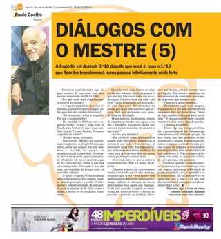 página 32 / São José do Rio Preto, 27 de fevereiro de 2011   DIÁRIO DA REGIÃO

Paulo Coelho
              Escritor




                                        DIÁLOGOS COM
                                        O MESTRE (5)
                                        A tragédia vai destruir 9/10 daquilo que você é, mas o 1/10
                                        que ficar lhe transformará numa pessoa infinitamente mais forte


                                              (Continuo reproduzindo aqui al-               Quando você está diante de uma          mos nos alegrar, porque estamos mais
                                          guns trechos de conversas com meu             perda, não adianta tentar recuperar o       protegidos. Da mesma maneira, um
                                          mestre, no período de 1982 a 1986)            que já se foi. Por outro lado, um gran-     dia estaremos do outro lado, protegen-
                                              - Por que existe tanta tragédia e tan-    de espaço foi aberto em sua vida – ali      do as pessoas que amamos aqui.
                                          ta miséria no mundo?                          está, vazio, esperando ser preenchi-            - E aqueles a quem odiamos...
                                              - A tragédia e a miséria são coisas di-   do com algo novo. No momento da                 - Exatamente o que você imagina.
                                          ferentes, e assuntos muito longos. So-        perda, por mais contraditório que pa-       Ficam presos a nós pelo sentimento da
                                          bre qual dos dois prefere conversar?          reça, você está ganhando uma gran-          amargura. Por isso Jesus disse: “antes
                                              - No momento, sobre a tragédia.           de fatia de liberdade.                      de ir ao templo, volta e perdoa o teu ir-
                                          Por que o homem sofre?                            Mas a maioria dos homens, diante        mão.” É preciso estar lavando constan-
                                              - Dê uma lida na Bíblia e verá o se-      da tragédia, preenche este espaço com       temente a alma com a água do perdão.
                                          guinte trecho: “o que é bom, vem de           dor e amargura. Não pensa jamais que            - Voltando à tragédia...
                                          Ti, oh, meu Senhor. O que é mau, tam-         existem outras maneiras de encarar o            - Existe algo que é impossível me-
                                          bém vem de Ti, meu Senhor. Portanto,          inevitável.”                                dir: a intensidade da dor. Sabemos que
                                          o que hei de temer?”                              - Como, por exemplo?                    uma pessoa está sofrendo porque ela
                                              - Mesmo assim, sofremos.                      - Em primeiro lugar, aprendendo a       nos conta, mas não podemos avaliar
                                              - Sem dúvida. Mas leve em conside-        grande lição dos sábios: a paciência, a     exatamente o quanto. Muitas vezes ten-
                                          ração o seguinte: de dez problemas que        certeza de que tudo – bom ou mau – é        tamos comparar a atitude de uma pes-
                                          temos, nove são criados por nós mes-          provisório nesta vida. Em segundo lu-       soa diante da tragédia e terminamos
                                          mos – através da culpa, da                    gar, utilizando esta súbita mudança de      por julgá-la mais forte ou mais fraca do
                                          autopunição, da autopiedade. Entretan-        rumo para arriscar seus dias em novas       que realmente é. Não compare a dor
                                          to, de vez em quando, aparece um gran-        coisas que sempre sonhou fazer.             alheia com nada; só quem está sofren-
                                          de obstáculo em nosso caminho, que                - Isso está claro no que se refere a    do sabe pelo que está passando.
                                          ali foi colocado por Deus, e que tem          coisas materiais. Mas e a morte de al-          “Portanto, quando a tragédia inevi-
                                          uma única razão. Esta razão é: nos dar        guém?                                       tável aparece, é preciso lembrar estes
                                          uma oportunidade de mudar tudo, de                - Quanto à morte, já conversamos        três pontos: aproveitar a liberdade da
                                          caminhar adiante.                             muito, e você sabe que ela não existe pa-   perda, não julgar a dor, e aprender a ar-
                                              “O que é a tragédia? Uma mudança          ra aquele que se foi – esta pessoa está     te da paciência. Ela vai destruir 9/10 da-
                                          radical em nossas vidas, sempre ligado        desfrutando as delícias de uma transfor-    quilo que você é, mas o 1/10 que ficar
                                          ao mesmo princípio: a perda. O sofri-         mação radical. A sensação de morte          lhe transformará numa pessoa infinita-
                                          mento é sempre resultado de uma per-          existe apenas para aquele que fica aqui.    mente mais forte.” I
                                          da, seja de alguém ou de algo – como a        Todo ente querido, ao partir, se trans-             (Termino aqui a série de cinco
                                          saúde, a beleza ou as condições finan-        forma em nosso protetor – depois de                     colunas relatando algumas
                                          ceiras.                                       passado o período da saudade, deve-                   conversas com meu mestre).
 