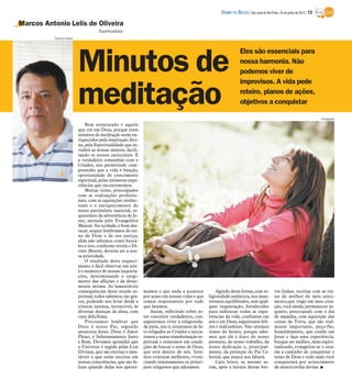 DIÁRIO DA REGIÃO São José do Rio Preto, 24 de junho de 2012 / 13

Marcos Antonio Lelis de Oliveira
                                      Espiritualista
           Rubens Cardia




                           Minutos de
                                                                                                                      Eles são essenciais para
                                                                                                                      nossa harmonia. Não
                                                                                                                      podemos viver de
                                                                                                                      improvisos. A vida pede

                           meditação                                                                                  roteiro, planos de ações,
                                                                                                                      objetivos a conquistar

                                                                                                                                                                            Divulgação

                               Bem aventurado é aquele
                           que crê em Deus, porque estes
                           minutos de meditação serão en-
                           riquecidos pela inspiração divi-
                           na, pela Espiritualidade que in-
                           vadirá as nossas mentes, facili-
                           tando os nossos raciocínios. É
                           a verdadeira comunhão com o
                           Criador, nos permitindo com-
                           preender que a vida é bênção,
                           oportunidade de crescimento
                           espiritual, pelas inúmeras expe-
                           riências que encontraremos.
                               Muitas vezes, preocupados
                           com as realizações profissio-
                           nais, com as aquisições intelec-
                           tuais e o enriquecimento do
                           nosso patrimônio material, es-
                           quecemos da advertência de Je-
                           sus, anotada pelo Evangelista
                           Mateus. Na verdade, é bom des-
                           tacar, sequer lembramos do rei-
                           no de Deus e de sua justiça,
                           aliás não sabemos como buscá-
                           los e isto, conforme revela o Di-
                           vino Mestre, deveria ser a nos-
                           sa prioridade.
                               O resultado deste esqueci-
                           mento é fácil observar em nós:
                           é o aumento de nossas inquieta-
                           ções, determinando o surgi-
                           mento das aflições e da desar-
                           monia íntima. As lamentáveis
                           consequências deste estado es-      mamos e que nada a acontece             Agindo desta forma, com re-            ves linhas, escritas com as tin-
                           piritual, todos sabemos, são gra-   por acaso em nossas vidas e que     ligiosidade autêntica, nos man-            tas do melhor do meu senti-
                           ves, podendo nos levar desde a      somos responsáveis por tudo         teremos equilibrados, sem qual-            mento,que trago em meu cora-
                           tristeza intensa, invencível, às    que fazemos.                        quer inquietação, fortalecidos             ção, você ainda, permanecer in-
                           diversas doenças da alma, com           Assim, refletindo sobre es-     para enfrentar todas as expe-              quieto, preocupado com o dia
                           cura dificílima.                    tes conceitos verdadeiros, con-     riências da vida, confiantes em            de amanha, com aquisição das
                               Precisamos lembrar que          seguiremos viver a religiosida-     nós e em Deus, seguiremos feli-            coisas da Terra, que são real-
                           Deus é nosso Pai, segundo           de pura, isto é, estaremos de fa-   zes e realizadores. Não teremos            mente importante, peço-lhe,
                           anunciou Jesus. Deus é Amor         to religados ao Criador e inicia-   temor do futuro, porque sabe-              humildemente, que confie em
                           Pleno, é Soberanamente Justo        remos a nossa transformação es-     mos que ele é fruto do nosso               Jesus e faça uma experiência,
                           e Bom. Devemos aprender que         piritual e estaremos em condi-      presente, do nosso trabalho, da            busque ser melhor, mais espiri-
                           o Universo é regido pelas Leis      ções de buscar o reino de Deus,     nossa dedicação e, principal-              tualizado, evangelize-se e esta-
                           Divinas, que são eternas e imu-     que está dentro de nós. Sere-       mente, da proteção do Pai Ce-              rás a caminho de conquistar o
                           táveis e que estão escritas em      mos criaturas melhores, viven-      lestial, que nunca nos faltará.            reino de Deus e tudo mais você
                           nossas consciências, que são fe-    ciando intensamente os princí-          Caro leitor, se mesmo as-              conquistará por acrescimento
                           lizes quando delas nos aproxi-      pios religiosos que adotamos.       sim, após a leitura destas bre-            da misericórdia divina. I
 