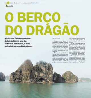 TURISMO -   24 / São José do Rio Preto, 24 de junho de 2012 DIÁRIO DA REGIÃO

 Turismo




O BERÇO
DO DRAGÃO
Roteiro pelo Vietnã revela lendas
da Baía de Halong, uma das
                                                                                     Agência O Globo

                                                                                         Saigon revive. Quase 40
                                                                                                                         tura colonial francesa, poucos
                                                                                                                         carros importados, milhões de
                                                                                                                         motos e lojas de grifes interna-
                                                                                     anos depois do fim da guerra, o     cionais.
Maravilhas da Natureza, e leva à                                                     lugar que viu cair o governo do         HCMC é um bom ponto de
                                                                                                                         partida para uma viagem pelo
                                                                                     então Vietnã do Sul (ou foi libe-
antiga Saigon, uma cidade vibrante                                                   rado do capitalismo, dependen-      Vietnã, que pode passar por
                                                                                                                         Hue, a antiga capital imperial,
                                                                                     do do ponto de vista ideológi-
                                                                                     co) é hoje o emergente e vibran-    no centro do país, e chegar até
                                                                                                                         a incrível Baía de Halong, bem
                                                                                     te centro econômico do país
                                                                                                                         ao norte, que não por acaso foi
                                                                                     unificado.                          eleita no ano passado uma das
                                                                                         Rebatizada de Cidade de         Sete Maravilhas da Natureza.
                                                                                     Ho Chi Minh (HCMC na sigla              O cultivo de arroz continua
                                                                                     em inglês), em homenagem ao         sendo importante fonte de ren-
                                                                                     líder comunista, a maior cida-      da, mas a infraestrutura turísti-
                                                                                     de do país tem milhares de es-      ca está cada vez melhor. Hoje o
                                                                                     trangeiros em suas ruas, arra-      Vietnã está pronto para receber
                                                                                     nha-céus modernos ao lado de        viajantes mais exigentes em
                                                                                     prédios centenários de arquite-     busca de ‘uma nova Tailândia’.
 