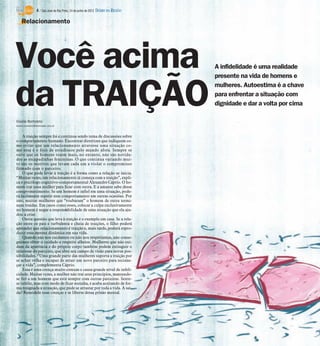 4 / São José do Rio Preto, 24 de junho de 2012 DIÁRIO DA REGIÃO

    Relacionamento




Você acima                                                                         A infidelidade é uma realidade
                                                                                   presente na vida de homens e



da TRAIÇÃO
Gisele Bortoleto
                                                                                   mulheres. Autoestima é a chave
                                                                                   para enfrentar a situação com
                                                                                   dignidade e dar a volta por cima


Gisele.bortoleto@diarioweb.com.br



    A traição sempre foi e continua sendo tema de discussões sobre
o comportamento humano. Encontrar diretrizes que indiquem co-
mo evitar que um relacionamento atravesse uma situação co-
mo essa é o foco de estudiosos pelo mundo afora. Sempre se
ouve que os homens traem mais, no entanto, não são novida-
des as escapadinhas femininas. O que continua variando mui-
to são os motivos que levam cada um a violar o compromisso
firmado com o parceiro.
    O que pode levar à traição é a forma como a relação se inicia.
“Muitas vezes, um relacionamento já começa com a traição”, expli-
ca o psicólogo cognitivo-comportamental Alexandre Cáprio. O ho-
mem trai uma mulher para ficar com outra. E a amante sabe desse
comprometimento. Se um homem é infiel em uma situação, pode-
rá facilmente repetir esse comportamento em outras ocasiões. Por
isso, muitas mulheres que “roubaram” o homem de outra termi-
nam traídas. Em casos como esses, colocar a culpa exclusivamente
no homem é negar a responsabilidade de uma situação que ela aju-
dou a criar.
    Outra questão que leva à traição é o exemplo em casa. Se a rela-
ção entre os pais é turbulenta e cheia de traições, o filho poderá
aprender que relacionamento é traição e, mais tarde, poderá repro-
duzir essa mesma dinâmica em sua vida.
    Quando não nos cuidamos ou não nos respeitamos, não conse-
guimos obter o cuidado e respeito alheios. Mulheres que não cui-
dam da aparência e do próprio corpo também podem extinguir o
interesse do parceiro, que abre seu campo de visão para novas pos-
sibilidades. “Uma grande parte das mulheres suporta a traição por
se achar velha e incapaz de atrair um novo parceiro para recome-
çar a vida”, complementa Cáprio.
    Essa é uma crença muito comum e causa grande nível de infeli-
cidade. Muitas vezes, a mulher não trai seus princípios, mantendo-
se fiel a um homem que está sempre com outras parceiras. Sente-
se infeliz, mas com medo de ficar sozinha, e acaba aceitando de for-
ma resignada a situação, que pode se arrastar por toda a vida. A saí-
da? Remodele suas crenças e se liberte dessa prisão mental.
 