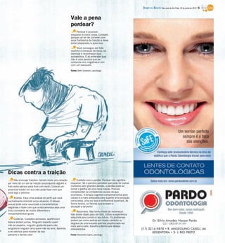 DIÁRIO DA REGIÃO São José do Rio Preto, 24 de junho de 2012 / 5


                                                         Vale a pena
                                                         perdoar?
                                                              Perdoar é possível,
                                                         esquecer é outra coisa. Cuidado,
                                                         porque vai ter de conviver com
                                                         esse fantasma da traição e deve
                                                         estar preparado/a para isso
                                                              Você consegue ser feliz
                                                         sozinha e começar de novo, se
                                                         valorizar e reconhecer sua
                                                         autoestima. É só entender que
                                                         não é uma pessoa que se
                                                         contenta com migalhas e sim
                                                         com um banquete

                                                         Fonte: Beth Vanletim, psicóloga




Dicas contra a traição
      Não encoraje traições. Jamais inicie uma relação        Cuidado com o perdão. Perdoar não significa
por meio de um ato de traição (encorajando alguém a      esquecer. Se o parceiro perceber que pode ter outras
trair outra pessoa para ficar com você). Colocar um      mulheres sem grandes perdas, o perdão pode se
potencial traidor em sua vida pode fazer com que         tornar o gatilho de uma nova traição. Procure
você seja o próximo                                      compreender as verdadeiras causas do que
                                                         aconteceu. A terapia cognitivo-comportamental para
     Analise. Faça uma análise do perfil que você        casais é a mais adequada para superar uma situação
normalmente entende como atraente. O desejo              como essa, uma vez que o profissional levantará, de
sexual pode estar associado a características            forma neutra, os fatores que levaram a
negativas e fazer com que a vida amorosa seja uma        situação a tal ponto
troca constante de rostos diferentes e                         Recomece. Não tenha medo de recomeçar.
comportamentos iguais                                    Não existe idade para ser feliz. Utilize a experiência
                                                         adquirida para construir seu futuro. Os problemas
     Cuide-se. Cuidados pessoais, aparência e
                                                         podem ser como pedras em nosso caminho ou
beleza andam juntas. Ninguém respeita quem               degraus de uma escada que nos projeta cada vez
não se respeita, ninguém gosta de quem não               mais para o alto. Escolha a forma que deseja
se gosta e ninguém ama quem não se ama. Aprenda          interpretá-los
a se valorizar para receber de seu
parceiro o devido valor                                  Fonte: Alexandre Cáprio, psicólogo
 