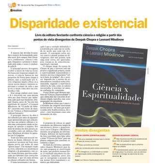 12 / São José do Rio Preto, 26 de agosto de 2012 DIÁRIO DA REGIÃO

    Ensaios




   Disparidade existencial
                                          Livro da editora Sextante confronta ciência e religião a partir dos
                                         pontos de vista divergentes de Deepak Chopra e Leonard Mlodinow
Elen Valereto                                      cado é que a verdade defendida e
elen.valereto@diarioweb.com.br
                                                   acreditada por cada um é a verda-
                                                   de do modo que cada um vê o
    A maioria das dúvidas levanta-                 mundo. A concepção sobre ser,
das a respeito da humanidade cami-                 ver, sentir e pensar podem ser di-
nha entre dois campos bem distin-                  vergentes, mas não podem, nem
tos e conflituosos: ciência e reli-                uma nem outra, ser ignoradas,
gião. Enquanto o primeiro é domi-                  pois tratam-se de consciências:
nado pela razão, o outro é conduzi-                espiritual e racional.
do pela fé.                                            O choque surge da crença de
    O principal assunto divergente                 Chopra de que o universo tem um




                                                                                                                                                                                                       Reprodução
é sobre o início da vida na Terra.                 projeto e significado próprio, sendo
Na busca por respostas sempre ob-                  a espiritualidade transcendente e
jetivas, a ciência baseou-se nas                   interior, por isso é importante “vol-
pesquisas da Física para chegar à                  tar à fonte da religião”, diz o escri-
gênese, mas a explicação por li-                   tor. Segundo ele, o excesso de co-
vros religiosos impõe a Deus ou a                  nhecimentos científicos reduz a hu-
vários outros deuses e mestres es-                 manidade, negando a experiência
pirituais a criação de tudo o que                  subjetiva da vida, como os valores
se vê e o modo como deve ser con-                  encontrados (e sentidos) no amor,
duzida a vida.                                     na confiança, fé, compaixão.
    Esse antigo embate entre razão                     O que Chopra quer destacar tam-
e fé é discutido em uma mesma                      bém em “Ciência e Espiritualidade” é
obra por duas frentes que defen-                   que a defesa dele não é em nome de ne-
dem cada qual suas bandeiras. Dee-                 nhuma religião específica, mas como
pak Chopra, autor de “As sete leis                 pesquisador da consciência.
espirituais do sucesso”, e Leonard                     Já Mlodinow rebate que o amor e
Mlodinow, de “O andar do bêba-                     a bondade das religiões motivaram
do”, mostram suas visões de mun-                   muitas mortes – até mais que as pro-
                                                   vocadas pela bomba atômica, diz o
do em “Ciência x Espiritualidade”
                                                   autor –, pois funcionam como uma
(editora Sextante).
                                                   ferramente de ódio.
    O principal objetivo da obra é
dar subsídios por meio da argumen-                     Origem
tação apresentada para que cada pes-
soa faça sua própria reflexão e te-                    A proposta de colocar no papel
nha uma consequente ajuda na for-                  concepções tão diferentes surgiu de
mação de opinião a respeito. Por                   um encontro direto e despreten-
meio de ensaios dos dois autores, in-
tercalados como em réplicas, Cho-
                                                   sioso entre Chopra e Mlodinow,
                                                   durante um programa de televisão.        Pontos divergentes
pra e Mlodinow dividem 18 capítu-                  Chopra, defensor da espiritualida-
los em 312 páginas.                                de, fora convidado para falar sobre      DEEPAK CHOPRA (ESPIRITUALIDADE)                             LEONARD MLODINOW (CIÊNCIA)
    Tudo isso feito sem troca de vio-              o tema “O futuro de Deus” para um             Há uma realidade invisível que é a fonte                   Não há prova científica da existência de
lência ou farpas, diferente do que                 plateia composta por cientistas, es-                                                                 Deus nem de qualquer criador
acontecia e acontece até hoje entre                                                         de todas as coisas visíveis
                                                   tudantes e leigos.
alguns povos em nome de uma                            Ao final da conversa, o apresen-           Essa consciência invisível                                Não se pode provar que o universo
“guerra santa”. Um exemplo citado                  tador chamou Mlodinow para fa-                                                                       segue um projeto
no livro, referindo-se à intolerância                                                       pode ser conhecida pela nossa consciência
                                                   zer uma pergunta ao entrevistado                                                                          A aleatoriedade parece ser a vencedora
religiosa e de pensamento, tem co-                 da noite, que preferiu ensinar físi-          A inteligência, a criatividade e o poder               de longo prazo no universo, pois as estrelas
mo vítima Sócrates, que fora conde-                ca. O resultado descoberto foi dis-      de organização estão entrelaçados no                        morrem e a energia se aproxima do zero
nado por defender suas convicções                  cordâncias tamanhas entre eles           cosmo                                                       absoluta I
filosóficas, o que era uma afronta                 que os instigaram a projetar em
aos deuses cultuados em Atenas.                    um mesmo livro exatamente a te-          Fonte: Livro Ciência x Espiritualidade (editora Sextante)
    O mais interessante a ser desta-               mática que defendiam.
 