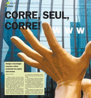 TURISMO -   24 / São José do Rio Preto, 26 de agosto de 2012 DIÁRIO DA REGIÃO

Turismo




CORRE, SEUL,
CORRE!


Design e tecnologia
marcam o ritmo
acelerado da capital
sul-coreana
Agência O Globo                                  to, tomado por restaurantes, bares,
                                                 cafés e lojas que não têm hora para
    Bebe-se muito, come-se bem e                 fechar.
compra-se bastante em Seul, capital                  Seul cresceu e apareceu. Deixou
da Coreia do Sul. Tudo num ritmo                 de ser uma cidade sem personalida-
acelerado, de acordo com o cresci-               de, esmagada entre dois pesos-pesa-
mento econômico miraculoso de                    dos asiáticos: Tóquio e Pequim.
um país que até a metade do século                   Com 10 milhões de habitantes, a
passado era miserável. O lema de                 metrópole se transforma rapidamen-
Seul é Bhalli-Bhalli. Algo como                  te, lucrando e se sofisticando com
“Mais rápido, mais rápido”!                      os investimentos em design e tecno-
    Às 23h de uma quarta-feira, a                logia.
Avenida Gangnam - uma das princi-                    Não exige muito tempo para ser
pais do centro da capital - está engar-          explorada. Tudo é rapidinho, como
rafada. Não houve acidente. Toda                 pregam os sul-coreanos, mas sur-
noite é a mesma coisa naquele pon-               preendente e com cheiro de futuro.
 