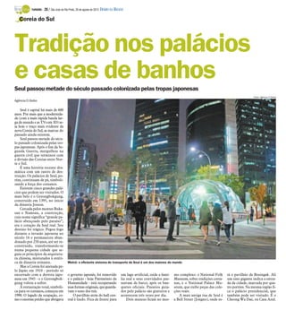 TURISMO -   28 / São José do Rio Preto, 26 de agosto de 2012 DIÁRIO DA REGIÃO

   Coreia do Sul




Tradição nos palácios
e casas de banhos
Seul passou metade do século passado colonizada pelas tropas japonesas
                                                                                                                                                                            Fotos: Agência O Globo
Agência O Globo

    Seul é capital há mais de 600
anos. Por mais que a modernida-
de (com a mais rápida banda lar-
ga do mundo e as TVs em 3D) se-
ja hoje o traço mais evidente da
nova Coreia do Sul, as marcas do
passado ainda existem.
    Seul passou metade do sécu-
lo passado colonizada pelas tro-
pas japonesas. Após o fim da Se-
gunda Guerra, mergulhou na
guerra civil que terminou com
a divisão das Coreias entre Nor-
te e Sul.
    É uma história recente dra-
mática com um rastro de des-
truição. Os palácios de Seul, po-
rém, continuam de pé, simboli-
zando a força dos coreanos.
    Existem cinco grandes palá-
cios que podem ser visitados. O
mais belo é o Gyeongbokgung,
construído em 1395, no início
da dinastia Joseon.
    Cercada pelos montes Buka-
san e Namsan, a construção,
cujo nome significa “grande pa-
lácio abençoado pelo paraíso”,
era o coração da Seul real. Seu
destino foi trágico. Pegou fogo
durante a invasão japonesa no
século 16 e permaneceu aban-
donado por 250 anos, até ser re-
construído, transformando-se
numa pequena cidade que se-
guia os princípios da arquitetu-
ra chinesa, misturados à estéti-
ca da dinastia reinante.                  Metrô: o eficiente sistema de transporte de Seul é um dos maiores do mundo
    Mas a Coreia foi anexada pe-
lo Japão em 1910 - período só
encerrado com a derrota japo-             o governo japonês, foi removido            um lago artificial, onde a famí-   mo complexo: o National Folk       tá o pavilhão de Bosingak. Ali
nesa em 1945 - e o Gyeongbok-             e o palácio - hoje Patrimônio da           lia real e seus convidados pas-    Museum, sobre tradições corea-     um sino gigante indica a entra-
gung voltou a sofrer.                     Humanidade - está recuperando              seavam de barco, após os ban-      nas, e o National Palace Mu-       da da cidade, marcada por qua-
    A restauração total, simbóli-         suas formas originais, que guarda-         quetes oficiais. Passeios guia-    seum, que exibe peças das cole-    tro portões. Na mesma região fi-
ca para os coreanos, começou em           vam o sono dos reis.                       dos pelo palácio são gratuitos e   ções reais.                        ca o palácio presidencial, que
1990. O legado da ocupação, co-               O pavilhão atrás do hall cen-          acontecem três vezes por dia.         A mais antiga rua de Seul é     também pode ser visitado. É o
mo o enorme prédio que abrigava           tral é lindo. Fica de frente para              Dois museus ficam no mes-      a Bell Street (Jongno), onde es-   Cheong Wa Dae, ou Casa Azul.
 