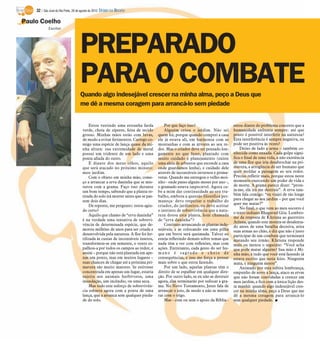 32 / São José do Rio Preto, 26 de agosto de 2012 DIÁRIO DA REGIÃO

Paulo Coelho
            Escritor




                                    PREPARADO
                                    PARA O COMBATE
                                    Quando algo indesejável crescer na minha alma, peço a Deus que
                                    me dê a mesma coragem para arrancá-lo sem piedade


                                         Estou vestindo uma estranha farda             Por que faço isso?                       estou diante do problema concreto que a
                                     verde, cheia de zíperes, feita de tecido          Alguém criou o jardim. Não sei           humanidade enfrenta sempre: até que
                                     grosso. Minhas mãos estão com luvas,          quem foi, porque quando comprei a casa       ponto é possível interferir na natureza?
                                     de modo a evitar ferimentos. Carrego co-      ele já estava ali, em harmonia com as        Esta interferência é sempre negativa, ou
                                     migo uma espécie de lança quase da mi-        montanhas e com as árvores ao seu re-        pode ser positiva às vezes?
                                     nha altura: sua extremidade de metal          dor. Mas o criador deve ter pensado lon-         Deixo de lado a arma – também co-
                                     possui um tridente de um lado e uma           gamente no que fazer, plantado com           nhecida como enxada. Cada golpe signi-
                                     ponta afiada do outro.                        muito cuidado e planejamento (existe         fica o final de uma vida, a não existência
                                         E diante dos meus olhos, aquilo           uma aleia de arbustos que esconde a casa     de uma flor que iria desabrochar na pri-
                                     que será atacado no próximo minuto:           onde guardamos lenha), e cuidado dele        mavera, a arrogância do ser humano que
                                     meu jardim.                                   através de incontáveis invernos e prima-     quer moldar a paisagem ao seu redor.
                                         Com o objeto em minha mão, come-          veras. Quando me entregou o velho moi-       Preciso refletir mais, porque estou neste
                                     ço a arrancar a erva daninha que se mis-      nho - onde passo alguns meses por ano -,     momento exercendo um poder de vida e
                                     turou com a grama. Faço isso durante          o gramado estava impecável. Agora ca-        de morte. A grama parece dizer: “prote-
                                     um bom tempo, sabendo que a planta re-        be a mim dar continuidade ao seu tra-        ja-me, ela irá me destruir”. A erva tam-
                                     tirada do solo irá morrer antes que se pas-   balho, embora a questão filosófica per-      bém fala comigo: “eu viajei de tão longe
                                     sem dois dias.                                maneça: devo respeitar o trabalho do         para chegar ao seu jardim – por que você
                                         De repente, me pergunto: estou agin-                                                   quer me matar?”
                                                                                   criador, do jardineiro, ou devo aceitar
                                                                                                                                    No final, o que vem ao meu socorro é
                                     do certo?                                     o instinto de sobrevivência que a natu-
                                                                                                                                o texto indiano Bhagavad Gita. Lembro-
                                         Aquilo que chamo de “erva daninha”        reza dotou esta planta, hoje chamada
                                                                                                                                me da resposta de Khrisna ao guerreiro
                                     é na verdade uma tentativa de sobrevi-        de “erva daninha”?
                                                                                                                                Arjuna, quando este mostra-se desalenta-
                                     vência de determinada espécie, que de-            Continuo arrancando as plantas inde-     do antes de uma batalha decisiva, atira
                                     morou milhões de anos para ser criada e       sejáveis, e as colocando em uma pilha        suas armas no chão, e diz que não é justo
                                     desenvolvida pela natureza. A flor foi fer-   que em breve será queimada. Talvez eu        participar de um combate que terminará
                                     tilizada às custas de incontáveis insetos,    esteja refletindo demais sobre temas que     matando seu irmão. Khrisna responde
                                     transformou-se em semente, o vento es-        nada têm a ver com reflexões, mas com        mais ou menos o seguinte: “Você acha
                                     palhou-a por todos os campos ao redor, e      ações. Entretanto, cada gesto do ser hu-     que pode matar alguém? Sua mão é Mi-
                                     assim – porque não está plantada em ape-      mano é sagrado e cheio de                    nha mão, e tudo que você está fazendo já
                                     nas um ponto, mas em muitos lugares –         consequências, e isso me força a pensar      estava escrito que seria feito. Ninguém
                                     suas chances de chegar até a próxima pri-     mais sobre o que estou fazendo.              mata, e ninguém morre”.
                                     mavera são muito maiores. Se estivesse            Por um lado, aquelas plantas têm o           Animado por esta súbita lembrança,
                                     concentrada em apenas um lugar, estaria       direito de se espalhar em qualquer dire-     empunho de novo a lança, ataco as ervas
                                     sujeita aos animais herbívoros, uma           ção. Por outro lado, se eu não as destruir   que não foram convidadas a crescer em
                                     inundação, um incêndio, ou uma seca.          agora, elas terminarão por sufocar a gra-    meu jardim, e fico com a única lição des-
                                         Mas todo este esforço de sobrevivên-      ma. No Novo Testamento, Jesus fala de        ta manhã: quando algo indesejável cres-
                                     cia esbarra agora com a ponta de uma          arrancar o joio, de modo a não se mistu-     cer na minha alma, peço a Deus que me
                                     lança, que a arranca sem qualquer pieda-      rar com o trigo.                             dê a mesma coragem para arrancá-lo
                                     de do solo.                                       Mas - com ou sem o apoio da Bíblia -     sem qualquer piedade. I
 