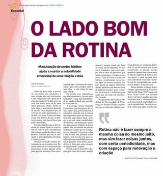 Manutenção de certos hábitos
ajuda a manter a estabilidade
emocional de uma relação a dois
Gisele Bortoleto
Gisele.bortoleto@diarioweb.com.br
Antes de mais nada, é preciso
ter em mente que casamento é
uma relação, não uma instituição,
e uma relação que vale a pena não é
coisa de amadores. Se deu certo, ou
você tem muita sorte ou fez uma
opção pensada, adulta. Antes de
mais nada, o matrimônio depende
da escolha certa da pessoa que vai
viver ao seu lado, misturando a vi-
da dela com a sua. Tenha em men-
te que essa história de que os opos-
tos se atraem vale para a física, não
para a psicologia.
Isso não significa que os dois te-
nham de pensar igual ou concor-
dar em tudo. Só que é fundamental
quetenham escalas de valores com-
patíveis, hábitos que não se cho-
quem e, principalmente, projetos,
e é claro, rotina.
Mas nãoconfunda: rotina e mo-
notonia não são a mesma coisa. Ro-
tina é saber que as coisas essenciais
funcionam porque alguém cuida
para que isso aconteça. Essa conti-
nuidade não é sinônimo de mono-
tonia - que é uma conduta chata e
sem sabor - e sim a base de qual-
quer relação.
De acordo com especialistas
em relacionamentos, a rotina pode
atrapalhar o casal, mas também po-
de ser saudável desde que você sai-
ba lidar com ela.
A psicóloga clínica Danielle
Carminatti, psicoterapeuta de ca-
sais, explica que, primeiramente, é
necessário entender que a rotina é
sim importante para que haja con-
sistência, algo seguro para a rela-
ção e que não cause instabilidade.
“Esta rotina é necessária, por exem-
plo, para manter o hábito de jantar
juntos, falar ao telefone em um de-
terminado horário (pausa do almo-
ço, por exemplo), conversar sobre
o dia de cada um, planejar coisas
juntos... tudo isso faz com que o ca-
sal tenha uma estabilidade emocio-
nal, e qualquer coisa dessas, quan-
do não é feita, gera uma sensação
de insegurança”, explica.
Porém, o que se diz sobre o des-
gaste por conta da rotina é sempre
manter o mesmo ritual para fazer
as coisas, não há surpresas. No iní-
cio, é romântico, mas com o tem-
po, isso se torna tão previsível que
sai do romantismo e vai para o can-
sativo. “Sair da rotina é manter os
hábitos e surpreender vez ou ou-
tra, ligar em outros horários, sair
para jantar em lugares diferentes,
decidir na hora o que fazer ao invés
de planejar semanas antes. A que-
bra de rotina só é ineficiente para
casais que não estão em sintonia”,
diz Danielle.
Pesquisadores da Escola de Me-
dicina de Universidade de Pitts-
burg, nos Estados Unidos, concluí-
ram que a rotina nas relações amo-
rosas diminui as oscilações de hu-
mor. O estudo mostra que se são
preservados os rituais, mesmo
quando o cansaço bate, cria-se espa-
ço para as surpresas. É mais ou me-
nos assim: o casal sai para fazer
uma caminhada no parque e perce-
be que foi inaugurada uma acade-
mia de dança e se matriculam.
AiltonAmélio, professorde psi-
cologia experimental da Universi-
dade de São Paulo (USP) e autor do
livro “Para Viver Um Grande
Amor(ed. Gente), explica que, para
funcionar bem, o casamento preci-
sade uma dosedeestabilidade e ou-
tra de variabilidade. Para ele, a roti-
na é a parte que segue sozinha, im-
Especial
O LADO BOM
DA ROTINA
Rotina não é fazer sempre a
mesma coisa do mesmo jeito,
mas sim fazer coisas juntos,
com certa periodicidade, mas
com espaço para renovação e
criação
Ana Cristina Penteado Trazzi, psicóloga
12 / São José do Rio Preto, 29 de janeiro de 2012 DIÁRIO DA REGIÃO
 