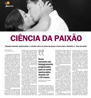 Quando estamos apaixonados, o cérebro ativa as áreas de prazer e bem-estar e desativa a “área da razão”
Gisele Bortoleto
gisele.bortoleto@diarioweb.com.br
Os sintomas da paixão são
inconfundíveis. Às vezes, é qua-
se impossível esconder os si-
nais do corpo. É só falar ou ver
uma foto da pessoa amada que
o coração bate mais forte, o ros-
to fica ruborizado, os olhos bri-
lham e um sorriso largo se
abre. Para o apaixonado, a úni-
ca coisa que interessa é a pes-
soa amada, é como se o mundo
circulasse ao redor dela. Perde-
se a sensação de si próprio e
não se consegue parar de pen-
sar no outro, como se estivesse
acampado na nossa cabeça.
E quando perguntamos o
que está por trás das sensações
exclusivas quando estávamos
encantados com alguém, apare-
cem eles, os cientistas, nos con-
vencendo de que toda esta áu-
rea sedutora de mistério que en-
volve os assuntos do coração é
resultado de equações bioquí-
micas e algumas manifestações
anatômicas.
O médico e neurocientista
Roberto Lent, professor e dire-
tor do Instituto de Ciências
Biomédicas da Universidade
Federal do Rio de Janeiro
(UFRJ), chefe do laboratório
de neuroplasticidade, explica
no livro “Sobre Neurônios, Cé-
rebros e Pessoas” (ed. Athe-
neu) que as áreas ativadas pelo
cérebro apaixonado contêm
grandes quantidades do neuro-
transmissor dopamina, nor-
malmente liberado em situa-
ções de prazer, e dos hormô-
nios ocitocina e vasopressina,
bem como das proteínas que
os reconhecem.
Mas o cérebro não apenas
ativa as áreas do prazer e bem-
estar durante a paixão. A área
do lobo frontal do córtex cere-
bral, conhecida pelo seu envol-
vimento com o raciocínio lógi-
co e matemático, ou seja, a
“área da razão”, é desativada.
Emoções como o medo e a rai-
va são geralmente excluídas
ou minimizadas. “Os apaixo-
nados ficam quase exclusiva-
mente dedicados a esse senti-
mento”, diz Lent.
Evolucionistas explicam es-
se achado como um mecanis-
mo para aproximar casais re-
produtores e fortalecer seu vín-
culo recíproco. A perda da ra-
zão no cérebro apaixonado é
justificada pela vantagem bioló-
gica de aproximar casais apa-
rentemente improváveis. “A
natureza desenvolveu engenho-
sas estratégias de aproximação
entre machos e fêmeas e de ma-
nutenção de vínculos entre
eles”, explica Lent.
As técnicas de neuroima-
gem funcional permitiram ao
neurocientista Semir Zeki, do
University College London,
na Inglaterra, e seu colabora-
dor Andreas Bartels mapear as
regiões cerebrais ativadas e de-
sativadas durante a paixão, e
até compará-las com outros ti-
pos de amor, como o materno.
Ambos têm em comum a vanta-
gem biológica e evolutiva es-
sencial, que é favorecer a sobre-
vivência.
Os antropólogos descobri-
ram provas de amor em 170 so-
ciedades e nunca descobriram
alguma em que não existisse.
A antropóloga Helen Fi-
sher observa que o amor é uma
das substâncias mais viciantes
da humanidade. No livro “Por
que Amamos - A Natureza e a
Química do Amor Românti-
co” (ed. Record), ela tenta
comprovar que o amor faz par-
te da natureza humana tanto
quanto o medo ou a fome. Ele
seria, na verdade, o instinto
responsável por fazer nossa es-
pécie se perpetuar no planeta.
“O amor está profundamente
implantado no cérebro. Nosso
desafio é entendermos uns aos
outros”, diz.
A pesquisadora Cindy Ha-
zan, da Universidade Cornell,
de Nova York, nos Estados
Unidos, garante que: “seres hu-
manos são biologicamente pro-
gramados para se sentir apaixo-
nados durante 18 a 30 meses.”
Ela entrevistou e testou 5 mil
pessoas de 37 culturas diferen-
tes e descobriu que o amor pos-
sui um “tempo de vida” longo
o suficiente para que o casal se
conheça, copule e produza
uma criança. “Em termos evo-
lucionários”, ela completa,
“não necessitamos de corações
palpitantes e suores frios nas
mãos”, diz.
A pesquisadora também
identificou algumas substân-
cias responsáveis pelo amor-
paixão: dopamina, feniletilami-
na e ocitocina, substâncias rela-
tivamente comuns no corpo hu-
mano, mas encontradas juntas
apenas durante as fases iniciais
do flerte. Com o tempo, o orga-
nismo vai se tornando resisten-
te aos seus efeitos. A partir daí,
são duas opções: ou o casal se
separa ou se habitua a manifes-
tações mais brandas de amor -
companheirismo, afeto e tole-
rância - e permanece junto. “Is-
to é especialmente verdadeiro
quando filhos estão envolvidos
na relação”, diz Cindy Hazan.
Especial
CIÊNCIA DA PAIXÃO
Seres
humanos são
biologicamente
programados
para sesentir
apaixonados
durante 18
a30 meses
Cindy Hazan, pesquisadora
norte-americana
14 / São José do Rio Preto, 29 de janeiro de 2012 DIÁRIO DA REGIÃO
 