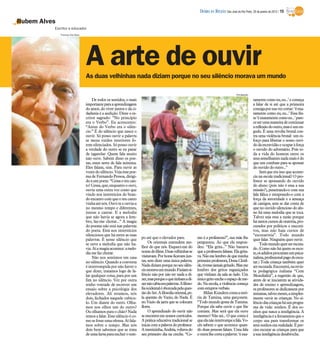As duas velhinhas nada diziam porque no seu silêncio morava um mundo
Rubem Alves
Escritor e educador
De todos os sentidos, o mais
importanteparaaaprendizagem
do amor, do viver juntos e da ci-
dadania é a audição. Disse o es-
critor sagrado: “No princípio
era o Verbo”. Eu acrescento:
“Antes do Verbo era o silên-
cio.” É do silêncio que nasce o
ouvir. Só posso ouvir a palavra
se meus ruídos interiores fo-
rem silenciados. Só posso ouvir
a verdade do outro se eu parar
de tagarelar. Quem fala muito
não ouve. Sabem disso os poe-
tas, esses seres de fala mínima.
Eles falam, sim. Para ouvir as
vozesdosilêncio.Vejaessepoe-
ma de Fernando Pessoa, dirigi-
doaumpoeta:“Cessaoteucan-
to!Cessa,que,enquantooouvi,
ouvia uma outra voz como que
vindo nos interstícios do bran-
doencantocomqueoteucanto
vinhaaténós.Ouvi-teeouvia-a
no mesmo tempo e diferentes,
juntas a cantar. E a melodia
que não havia se agora a lem-
bro, faz-me chorar...” A magia
do poema não está nas palavras
do poeta. Está nos interstícios
silenciosos que há entre as suas
palavras. É nesse silêncio que
se ouve a melodia que não ha-
via.Aíamagiaacontece:amelo-
diamefaz chorar.
Não nos sentimos em casa
no silêncio. Quando a conversa
é interrompida por não haver o
que dizer, tratamos logo de fa-
lar qualquer coisa, para por um
fim no silêncio. Vez por outra
tenho vontade de escrever um
ensaio sobre a psicologia dos
elevadores. Ali estamos, nós
dois, fechados naquele cubícu-
lo. Um diante do outro. Olha-
mos nos olhos um do outro?
Ou olhamos para o chão? Nada
temosafalar.Essesilêncio éco-
mosefosseumaofensa.Aí fala-
mos sobre o tempo. Mas nós
dois bem sabemos que se trata
deumafarsaparaencherotem-
po até que o elevador pare.
Os orientais entendem me-
lhor do que nós. Esqueci-me do
nomedofilme.Duasvelhinhasse
visitavam.Porhorasficavamjun-
tas, sem dizer uma única palavra.
Nadadiziamporquenoseusilên-
ciomoravaummundo.Faziamsi-
lêncio não por não ter nada a di-
zer,masporqueoquetinhamadi-
zernãocabiaempalavras.Afiloso-
fiaocidentaléobcecadapelaques-
tãodoSer.Afilosofiaoriental,pe-
la questão do Vazio, do Nada. É
no Vazio da jarra que se colocam
flores.
O aprendizado do ouvir não
seencontraemnossoscurrículos.
A prática educativa tradicional se
iniciacom a palavra doprofessor.
Amenininha,Andréa,voltavado
seu primeiro dia na creche. “Co-
mo é a professora?”, sua mãe lhe
perguntou. Ao que ela respon-
deu: “Ela grita...” Não bastava
que a professora falasse. Ela grita-
va.Nãomelembrodequeminha
primeira professora, Dona Clotil-
de,tivessejamaisgritado.Masme
lembro dos gritos esganiçados
que vinham da sala ao lado. Um
únicogritoencheoespaçodeme-
do. Na escola, a violência começa
comestuprosverbais.
MilanKunderacontaaestó-
ria de Tamina, uma garçonete.
“TodomundogostadeTamina.
Porque ela sabe ouvir o que lhe
contam. Mas será que ela ouve
mesmo?Não sei...O que conta é
queelanãointerrompeafala.Vo-
cês sabem o que acontece quan-
do duas pessoas falam. Uma fala
eoutralhecortaapalavra:‘éexa-
tamentecomoeu,eu...’ecomeça
a falar de si até que a primeira
consigaporsuavezcortar:‘éexa-
tamente como eu, eu...’ Essa fra-
se‘éexatamentecomoeu...’pare-
ceserumamaneiradecontinuar
areflexãodooutro,maséumen-
godo. É uma revolta brutal con-
tra uma violência brutal: um es-
forço para libertar o nosso ouvi-
dodaescravidãoeocuparàforça
o ouvido do adversário. Pois to-
da a vida do homem entre os
seussemelhantesnadamaisédo
que um combate para se apossar
doouvido dooutro...”
Será que era isso que aconte-
cia na escola tradicional? O pro-
fessor se apossando do ouvido
do aluno (pois não é essa a sua
missão?), penetrando-o com sua
fala fálica e estuprando-o com a
força da autoridade e a ameaça
de castigos, sem se dar conta de
que no ouvido silencioso do alu-
no há uma melodia que se toca.
Talvez seja essa a razão porque
hátantoscursosdeoratória,pro-
curados por políticos e executi-
vos, mas não haja cursos de
“escutarória”. Todo mundo
querfalar. Ninguém querouvir.
Todomundoquerserescuta-
do.(Comonãoháquemosescu-
te,osadultosprocuramumpsica-
nalista,profissionalpagodoescu-
tar.) Toda criança também quer
serescutada.Encontrei,narevis-
ta pedagógica italiana “Cem
Mondialità”, a sugestão de que,
antes de se iniciarem as ativida-
des de ensino e aprendizagem,
osprofessores se dedicassem por
semanas,talvezmeses,asimples-
mente ouvir as crianças. No si-
lênciodascriançasháumprogra-
ma de vida: sonhos. É dos so-
nhos que nasce a inteligência. A
inteligênciaéa ferramentaqueo
corpo usa para transformar os
seussonhosemrealidade.Épre-
ciso escutar as crianças para que
asua inteligênciadesabroche.
A arte de ouvir
Divulgação
Thomaz Vita Neto
DIÁRIO DA REGIÃO São José do Rio Preto, 29 de janeiro de 2012 / 15
 