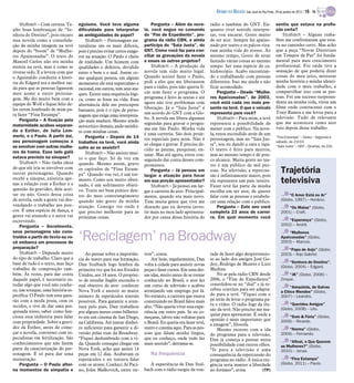 Stulbach – Com certeza. Te-
nho boas lembranças de “Se-
nhora do Destino”, pois encaro
essa novela como a consolida-
ção da minha imagem na tevê
depois do “boom” de “Mulhe-
res Apaixonadas”. O texto do
Manoel Carlos não era minha
estreia na tevê, mas é como se
tivesse sido. E a leveza com que
o Aguinaldo conduziu a histó-
ria do Edgard era a melhor saí-
da para que as pessoas ligassem
meu nome a outro persona-
gem. Me dei muito bem com a
equipe do Wolf e fiquei feliz de-
les terem lembrado de mim pa-
ra fazer “Fina Estampa”.
Pergunta – A fixação pela
maternidade acabou separan-
do a Esther, de Julia Lem-
mertz, e o Paulo. A partir daí,
seu personagem começou a
se envolver com outras mulhe-
res da trama. Esse lado galã
estava previsto na sinopse?
Stulbach – Não tinha ideia
de que ele iria se envolver com
outras personagens. Quando
recebi a sinopse, existiria ape-
nas a relação com a Esther e a
questão da gravidez, dele acei-
tar ou não. Gosto dessa coisa
de novela, onde a gente vai des-
vendando o trabalho aos pou-
cos. É uma espécie de dança, a
gente vai atuando e o autor vai
escrevendo.
Pergunta – Geralmente,
seus personagens são cons-
truídos a partir do texto ou vo-
cê embarca em processos de
preparação?
Stulbach – Depende muito
do tipo de trabalho. Claro que a
base de tudo é o texto, mas faço
trabalho de composição tam-
bém. Às vezes, para dar conta
daquele papel, é necessário es-
tudar algo que você não conhe-
ce, um sotaque, uma história es-
pecífica. O Paulo tem essa ques-
tão com a moda praia, com os
tecidos, e tive de dar uma pes-
quisada nisso, saber como fun-
ciona essa indústria para falar
com propriedade. Sobre a gravi-
dez da Esther, antes de come-
çar a novela, conversei com es-
pecialistas em fertilização. São
conhecimentos que não fazem
parte da caracterização do per-
sonagem. É só para dar uma
sustentação.
Pergunta – O Paulo alter-
na momentos de simpatia e
egoísmo. Você teve alguma
dificuldade para interpretar
as ambiguidades do papel?
Stulbach – Personagens na-
turalistas são os mais difíceis,
pois é preciso evitar certos exage-
ros na atuação. O Paulo é cheio
de realidade. Um homem com
qualidades e defeitos, dividido
entre o bem e o mal. Assim co-
mo qualquer pessoa, em alguns
momentos ele está supercalmo e
racional, em outros, tem seus ata-
ques. Existe uma sequência lógi-
ca, como se fosse na vida. Essa
alternância dele me preocupou
bastante, pois é o tipo de perso-
nagem que exige uma interpreta-
ção mais madura. Mesmo sendo
autocrítico demais, ando satisfei-
to com minhas cenas.
Pergunta – Depois de 14
trabalhos na tevê, você ainda
sofre ao se assistir?
Stulbach – Não assisto mui-
to o que faço. Só de vez em
quando. Mesmo assim, gravo
os capítulos de “Fina Estam-
pa”. Quando vou ver, é um tor-
mento. Como sou muito obsti-
nado, é um sofrimento objeti-
vo. Tento ser bem prático den-
tro do meu constrangimento
quando não gosto da minha
atuação. Consigo ver onde é
que preciso melhorar para as
próximas cenas.
Pergunta – Além da nove-
la, você segue no comando
do “Fim de Expediente”, pro-
grama da rádio CBN, e ainda
participa do “Saia Justa”, do
GNT. Como você faz para con-
ciliar as gravações da novela
e esses os outros projetos?
Stulbach – A produção da
novela tem sido muito legal.
Quando aceitei fazer o Paulo,
pedi a eles que me liberassem
para o rádio, pois não queria fi-
car sem fazer o programa. O
programa é feito às sextas e até
agora não tive problemas com
liberação. Já o “Saia Justa” é
um acordo do GNT com a Glo-
bo. A novela me libera algumas
segundas para gravar o progra-
ma em São Paulo. Minha vida
é uma correria. São dois proje-
tos especiais para mim. Não é
só chegar e gravar. É preciso de-
cidir as pautas, pesquisar, en-
saiar. Mas até agora, estou con-
seguindo dar conta desses com-
promissos.
Pergunta – Já pensou em
largar a atuação para focar
em sua porção apresentador?
Stulbach – Já pensei em lar-
gar a carreira de ator. Principal-
mente, quando era mais novo.
Tem muita gente que vive me
dizendo que eu deveria inves-
tir mais no meu lado apresenta-
dor por causa dessa história do
rádio e também do GNT. En-
quanto tiver sentido interpre-
tar, vou encarar. Gosto muito
de ser ator. Sempre fui apaixo-
nado por teatro e os palcos vira-
ram minha vida do avesso. Ao
mesmo tempo, Gosto de estar
fazendo várias coisas ao mesmo
tempo. Ser uma espécie de ca-
leidoscópio. Acabo encontran-
do e trabalhando com pessoas
diferentes. Isso me ajuda a não
ficar acomodado.
Pergunta – Desde “Mulhe-
res Apaixonadas”, de 2003,
você está cada vez mais pre-
sente na tevê. O que o veículo
representa para você?
Stulbach – Para mim, a tevê
representa a possibilidade de
mexer com o público. Na nove-
la, estou escondido atrás de um
personagem, mas no “Saia Jus-
ta”, sou eu dando a cara a tapa.
O teatro é feito para muitos,
mas ao mesmo tempo é de pou-
co alcance. Muita gente no tea-
tro é um público de mil pes-
soas. Na televisão, a repercus-
são é infinitamente maior, pois
ela representa um país inteiro.
Fazer tevê faz parte da minha
escolha em ser ator, de querer
falar com as pessoas e estabele-
cer uma relação com o público.
Pergunta – Este ano você
completa 23 anos de carrei-
ra. Em qual momento você
sentiu que estava na profis-
são certa?
Stulbach – Alguns traba-
lhos me confirmaram que esta-
va no caminho certo. Mas acho
que a peça “Novas Diretrizes
em Tempos de Paz” foi funda-
mental para meu crescimento
profissional. Foi onde tive a
sensação de que poderia dizer
coisas do meu jeito, misturar
minha história e minha identi-
dade com o meu trabalho, e
compartilhar isso com as pes-
soas. Foi um sucesso surpreen-
dente na minha vida, virou um
filme onde contracenei com o
Tony Ramos e me levou para a
televisão. Tudo de relevante
que me aconteceu como ator
veio depois desse trabalho.
“Fina Estampa” – Globo – Segunda a
sábado, às 21h10.
“Saia Justa” – GNT – Quartas, às 22h.
“O Amor Está no Ar”
(Globo, 1997) – Horácio.
“Os Maias” (Globo,
2001) – Craft.
“Esperança” (Globo,
2002) – André.
“Mulheres
Apaixonadas” (Globo,
2003) – Marcos.
“Papo de Anjo” (Globo,
2003) – Anjo Gabriel.
“Senhora do Destino”,
(Globo, 2004) – Edgard.
“JK” (Globo, 2006) –
Zinque.
“Amazônia, de Galvez
a Chico Mendes” (Globo,
2007) – Leandro.
“Queridos Amigos”
(Globo, 2008) – Léo.
“Som & Fúria” (Globo,
2009) – Ricardo.
“Norma” (Globo,
2009) – Fernando.
“Afinal, o Que Querem
as Mulheres?” (Globo,
2010) – Jonas.
“Fina Estampa”
(Globo, 2011) – Paulo.
Trajetória
televisiva
Ao pensar sobre a importân-
cia do teatro para sua formação,
Dan Stulbach logo lembra da
primeira vez que foi aos Estados
Unidos, aos 18 anos. O propósi-
to de estudar Inglês escondia o
real objetivo do ator: conhecer
Nova York e assistir ao maior
número de espetáculos teatrais
possíveis. Para garantir a aven-
tura pelo país, Dan trabalhou
por alguns meses como bilhetei-
ro em um cinema de San Diego,
na Califórnia. Até juntar dinhei-
ro suficiente para garantir a di-
versão pelas ruas da Broadway.
“Fiquei deslumbrado com a vi-
da. Quando consegui chegar em
Nova York, acho que assisti 14
peças em 12 dias. Acabavam os
espetáculos e eu tentava falar
com os atores. Conheci Al Paci-
no, John Malkovich, entre ou-
tros”, conta.
Até hoje, regularmente, Dan
volta à cidade para assistir novas
peças e fazercursos. Em uma des-
sas idas, muito antes de se tornar
conhecido no Brasil, o ator fez
um curso de televisão e acabou
arranjando um emprego por lá.
No entanto, a carreira que estava
construindo no Brasil falou mais
alto. “Não queria viver essa expe-
riência em outro país. Se eu co-
meçasse, talvez não voltasse para
o Brasil. Eu queria era fazer tevê,
teatro e cinema aqui. Para as pes-
soas que falam minha língua,
que eu conheço, onde tudo faz
mais sentido”, derrama-se.
Na frequência
A experiência de Dan Stul-
bach com o rádio surgiu da von-
tade de fazer algo despretensio-
so ao lado dos amigos José Go-
doy, Rodrigo de Moares e Luiz
Medina.
No ar pela rádio CBN desde
2006, o “Fim de Expediente”
consolidou-se no “dial” e já re-
cebeu convites para ser adapta-
do para a tevê. “Fiquei com o
pé atrás de levar o programa pa-
ra o vídeo. O rádio foge da ilu-
são da tevê. Não preciso me ma-
quiar para apresentar. É onde a
opinião é mais importante que
a imagem”, filosofa.
Mesmo receoso com a ida
do programa para a televisão,
Dan já começa a pensar nesta
possibilidade com outros olhos.
“Ir para a televisão é uma
consequência da repercussão do
programa no rádio. A única exi-
gência seria manter a liberdade
no formato”, avisa. (TP)
‘Reciclagem’ na Broadway
DIÁRIO DA REGIÃO São José do Rio Preto, 29 de janeiro de 2012 / 19 - TV
 