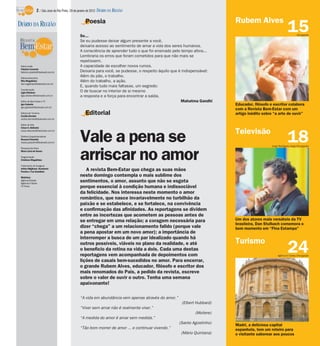 Editorial
A revista Bem-Estar que chega as suas mãos
neste domingo contempla o mais sublime dos
sentimentos, o amor, assunto que não se esgota
porque essencial à condição humana e indissociável
da felicidade. Nos interessa neste momento o amor
romântico, que nasce invariavelmente no turbilhão da
paixão e se estabelece, e se fortalece, na convivência
e confirmação das afinidades. As reportagens se dividem
entre as incertezas que acometem as pessoas antes de
se entregar em uma relação; a coragem necessária para
dizer “chega” a um relacionamento falido (porque vale
a pena apostar em um novo amor); a importância de
interromper a busca de um par idealizado quando há
outros possíveis, viáveis no plano da realidade, e até
o benefício da rotina na vida a dois. Cada uma destas
reportagens vem acompanhada de depoimentos com
lições de casais bem-sucedidos no amor. Para encerrar,
o grande Rubem Alves, educador, filósofo e escritor dos
mais renomados do País, a pedido da revista, escreve
sobre o valor de ouvir o outro. Tenha uma semana
apaixonante!
24
Madri, a deliciosa capital
espanhola, tem um roteiro para
o visitante saborear aos poucos
18
Um dos atores mais versáteis da TV
brasileira, Dan Stulbach comemora o
bom momento em “Fina Estampa”
15
Educador, filósofo e escritor colabora
com a Revista Bem-Estar com um
artigo inédito sobre “a arte de ouvir”
Poesia
Se...
Se eu pudesse deixar algum presente a você,
deixaria acesso ao sentimento de amar a vida dos seres humanos.
A consciência de aprender tudo o que foi ensinado pelo tempo afora...
Lembraria os erros que foram cometidos para que não mais se
repetissem.
A capacidade de escolher novos rumos.
Deixaria para você, se pudesse, o respeito àquilo que é indispensável:
Além do pão, o trabalho.
Além do trabalho, a ação.
E, quando tudo mais faltasse, um segredo:
O de buscar no interior de si mesmo
a resposta e a força para encontrar a saída.
Mahatma Gandhi
“A vida em abundância vem apenas através do amor.”
(Elbert Hubbard)
“Viver sem amar não é realmente viver.”
(Moliere)
“A medida do amor é amar sem medida.”
(Santo Agostinho)
“Tão bom morrer de amor ... e continuar vivendo.”
(Mário Quintana)
Agência O Globo/Divulgação
Jorge Rodrigues Jorge/Divulgação
Turismo
Divulgação
Televisão
Vale a pena se
arriscar no amor
Rubem AlvesDIÁRIO DA REGIÃO
Editor-chefe
Fabrício Carareto
fabricio.carareto@diarioweb.com.br
Editora-executiva
Rita Magalhães
rita.magalhaes@diarioweb.com.br
Coordenação
Ligia Ottoboni
ligia.ottoboni@diarioweb.com.br
Editor de Bem-Estar e TV
Igor Galante
igor.galante@diarioweb.com.br
Editora de Turismo
Cecília Demian
cecilia.demian@diarioweb.com.br
Editor de Arte
César A. Belisário
cesar.belisario@diarioweb.com.br
Diretora Superintendente
Rosana Polachini
rosana.polachini@diarioweb.com.br
Pesquisa de fotos
Mara Lúcia de Sousa
Diagramação
Cristiane Magalhães
Tratamento de Imagens
Arthur Miglionni, Humberto
Pereira e Yan Desidério
Matérias:
Agência Estado
Agência O Globo
TV Press
2 / São José do Rio Preto, 29 de janeiro de 2012 DIÁRIO DA REGIÃO
 
