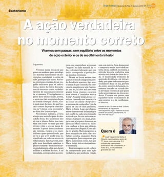 Vivemos sem pausas, sem equilíbrio entre os momentos
de ação exterior e os de recolhimento interior
Trigueirinho
Vivemos numa época em que
pouco ou nenhum apoio psicológi-
co e material é encontrado em ins-
tituições, sociedades e estilos de
vida, quaisquer que sejam. Até ho-
je, estruturas externas davam res-
paldo suficiente para os indiví-
duos, a ponto de eles se descuida-
rem do encontro com a verdadei-
ra fonte de segurança no interior
de si mesmos. Principalmente a
partir deste último século, porém,
o apoio que tais estruturas davam
ao homem começou a faltar, e ho-
je nada mais lhe resta do que bus-
car o centro da própria consciên-
cia, ou “a única coisa necessária”,
no dizer dos livros antigos.
Nos últimos milênios, a Terra
atingiu seu mais alto grau de den-
sidade física. Isso aconteceu não
só com o planeta físico, mas tam-
bém com todos os seres que nele
vivem e têm o seu ser nessa di-
mensão. A partir dessa condensa-
ção extrema, chegou-se ao mate-
rialismo quase generalizado, que
se viu e que se vê ainda hoje, in-
tensificado em todos os setores da
vida humana. Tendo, porém, atin-
gido essa densidade máxima, o
planeta tenderá a desmaterializar-
se gradualmente, obra que durará
milhões e milhões de anos. A tal
densidade, correspondem as estru-
turas que mantinham as pessoas
“seguras” no lado material da vi-
da; à desmaterialização que tem
início corresponde a quebra des-
sas mesmas estruturas.
Dizem os livros antigos que,
quando o mundo atinge uma gran-
de decadência aparente, algo mui-
to maior do que o mundo, em cons-
ciência, manifesta-se nele. Seguin-
do essa lei, há dois mil anos uma
grande força cósmica encarnou
num homem e “caminhou sobre a
Terra”. Naquele tempo, Jesus - co-
mo era chamado esse homem - ia
de cidade em cidade e hospedava-
se em casas de conhecidos. Um dia
parou na casa de duas mulheres,
Marta e Maria. Logo que chegou,
ambas demonstram íntima alegria
por recebê-lo, cada urna tomando
a atitude que lhe era mais caracte-
rística: Marta pôs-se a lidar, a lim-
par a casa, a preparar alimentos, ao
passo que Maria sentou-se, recos-
tou a cabeça e ficou em silêncio,
junto ao recém-chegado. Como a li-
da era grande, Marta perguntou a
Jesus se aquilo era justo: ela a tra-
balhar sozinha, enquanto Maria
contemplava. Jesus respondeu que
Marta fazia muitas coisas, mas que
Maria fazia a única coisa realmen-
te necessária.
Essa mensagem nos dá a chave
da compreensão para uma ação
verdadeira, que nenhuma relação
tem com inércia. Sem desmerecer
e tampouco anular a atividade ex-
terna em si, também necessária, a
referida história simboliza uma
atitude real diante dos fatos da vi-
da. A necessidade premente de
quietude, de silêncio e de privaci-
dade, que quase todos sentem pro-
fundamente hoje em dia, provém
do centro interior do homem, ra-
ramente buscado em virtude des-
sa atividade contínua à qual quase
todos se entregaram na época mo-
derna. Vivemos sem pausas, sem
equilíbrio entre os momentos de
ação exterior e os de recolhimen-
to interior.
Extraído do livro “Do Irreal ao Real” (Editora
Pensamento), de Trigueirinho
www.trigueirinho.org.br. “Palestras do autor
poderão ser ouvidas, gratuitamente, no
site: www.irdin.org.br”
Esoterismo
AAAAAAAAAAAAAAAAAAAA açãoaçãoaçãoaçãoaçãoaçãoaçãoaçãoaçãoaçãoaçãoaçãoaçãoaçãoaçãoaçãoaçãoaçãoaçãoação verdadeiraverdadeiraverdadeiraverdadeiraverdadeiraverdadeiraverdadeiraverdadeiraverdadeiraverdadeiraverdadeiraverdadeiraverdadeiraverdadeiraverdadeiraverdadeiraverdadeiraverdadeiraverdadeiraverdadeiraA ação verdadeira
nononononononononononononononononononono momentomomentomomentomomentomomentomomentomomentomomentomomentomomentomomentomomentomomentomomentomomentomomentomomentomomentomomentomomento corretocorretocorretocorretocorretocorretocorretocorretocorretocorretocorretocorretocorretocorretocorretocorretocorretocorretocorretocorretono momento correto
José Trigueirinho Netto é
filósofo espiritualista, autor de
77 livros, com cerca de 2,5
milhões de exemplares
publicados até o momento, e
mais de 1,7 mil palestras
gravadas ao vivo
Quem é
DIÁRIO DA REGIÃO São José do Rio Preto, 29 de janeiro de 2012 / 3
 
