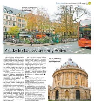 A cidade dos fãs de Harry Potter
Oxford é austera. A culpa pode ser
da luminosidade cinzenta do inverno
britânico, mas a impressão de quem ca-
minha pelas ruas do seu centro históri-
co é de que ela não sorri para os visitan-
tes. Mas, o lugar possui três trunfos pa-
ra atrair jovens: é a principal locação
dos filmes da franquia Harry Potter, a
cidade natal da banda de rock Radio-
head e tem uma legião de apaixonados
por futebol.
O salão onde foram filmados os ban-
quetes de Hogwarts fica no Christ
Church College, uma das escolas da
universidade, bem no coração do cen-
tro histórico. O prédio é enorme e ocu-
pa um quarteirão inteiro.
Assim como em Cambridge, entrar
em qualquer um dos colleges parece
uma viagem no tempo (ou nos filmes).
Os horários de visitação também são
restritos, então é preciso ficar atento e
contar com um pouco de sorte.
O clima da cidade não é dos anima-
dos, e o inverno é bem frio. Logo se
compreende de onde veio o astral
meio deprê dos primeiros discos da
banda comandada por Thom Yorke.
Os fãs podem conhecer a Jericho Ta-
vern, o pub onde o conjunto fez sua
primeira apresentação ainda com o no-
me de On a Friday.
Não à toa que o quinteto inglês é
apaixonado por futebol. O modesto
Oxford United disputa a terceira divi-
são inglesa, mas seu Kassam Stadium,
a dez minutos de carro do centro, deixa-
ria muitos brasileiros com inveja.
Do lado do estádio, há um comple-
xo com boliche, restaurantes e flipera-
mas. A cidade respira mesmo o esporte.
Até motorista de táxi costuma pergun-
tar sobre a Seleção Brasileira. Quem
gosta de uma cerveja e assistir a um jo-
go de futebol, vai se sentir em casa. I
Serviço:
STB: A agência (stb.com.br) oferece cursos de
inglês em Oxford e Cambridge. Para quatro
semanas, os cursos custam a partir de 900 libras
(cerca de R$ 2,5 mil).
Não inclui passagem de avião nem transfer ou
bilhete de trem para ir de Londres até uma das
duas cidades.
EF Englishtown: A EF (ef.com.br) oferece cursos
de idiomas nas duas cidades. Em Oxford, o preço
para quatro semanas é a partir de US$ 2.620 (R$
4,8 mil), incluindo acomodação e transfer. Em
Cambridge, o pacote para o mesmo período custa
a partir de US$ 2.540 (cerca de R$ 4,7 mil), com
acomodação e transfer.
CI: A agência (ci.com.br) tem cursos que
começam toda segunda-feira, em Oxford e em
Cambridge. Os pacotes para cursos de quatro
semanas saem a partir de 1.332 libras (cerca de
R$ 3,6 mil), incluída a acomodação em casa de
família com uma refeição por dia.
Centro de Oxford: cidade não
encanta, mas tem atrativos
do rock ao futebol
Uma das bibliotecas da
Universidade de Oxford
cercada por bicicletas
DIÁRIO DA REGIÃO São José do Rio Preto, 29 de janeiro de 2012 / 31 - TURISMO
 