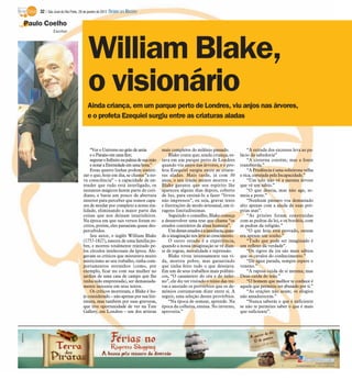 Paulo Coelho
William Blake,
o visionário
Escritor
Ainda criança, em um parque perto de Londres, viu anjos nas árvores,
e o profeta Ezequiel surgiu entre as criaturas aladas
“Vero Universono grão de areia
eo Paraíso emumaflor;
seguraroInfinitonapalmadesuamão
enotar a Eternidadeemuma hora.”
Estas quatro linhas podem sinteti-
zar o que, hoje em dia, se chama “a no-
va consciência” – a capacidade de en-
tender que tudo está interligado, os
instantes mágicos fazem parte do coti-
diano, e basta um pouco de abertura
interior para perceber que somos capa-
zes de mudar por completo a nossa rea-
lidade, eliminando a maior parte das
coisas que nos deixam insatisfeitos.
Na época em que tais versos foram es-
critos, porém, eles passaram quase des-
percebidos.
Seu autor, o inglês William Blake
(1757-1827), nasceu de uma família po-
bre, e morreu totalmente rejeitado pe-
los círculos intelectuais da época. Ale-
gavam os críticos que misturava muito
misticismo ao seu trabalho, tinha com-
portamentos estranhos (como, por
exemplo, ficar nu com sua mulher no
jardim de uma casa de campo que lhe
tinha sido emprestada), ser demasiada-
mente inocente em seus textos.
Os críticos morreram, e Blake é ho-
je considerado – não apenas por sua lite-
ratura, mas também por suas gravuras,
que tive oportunidade de ver na Tate
Gallery, em Londres – um dos artistas
mais completos do milênio passado.
Blake conta que, ainda criança, es-
tava em um parque perto de Londres
quando viu anjos nas árvores, e o pro-
feta Ezequiel surgiu entre as criatu-
ras aladas. Mais tarde, já com 30
anos, o seu irmão menor morreu – e
Blake garante que seu espírito lhe
apareceu alguns dias depois, coberto
de luz, para ensiná-lo a fazer “livros
não impressos”, ou seja, gravar texto
e ilustrações de modo artesanal, em ti-
ragens limitadíssimas.
Seguindo o conselho, Blake começa
a desenvolver uma tese que chama “os
estados contrários da alma humana”.
Umdestesestadoséainocência,quan-
do a imaginação nos leva ao crescimento.
O outro estado é a experiência,
quando a nossa imaginação se vê dian-
te de regras, moralidade e repressão.
Blake viveu intensamente sua vi-
da, morreu pobre, mas garantindo
que tinha feito tudo o que desejava.
Em um de seus trabalhos mais polêmi-
cos, “O casamento do céu e do infer-
no”, ele diz ter visitado o reino das tre-
vas e anotado os provérbios que os de-
mônios costumavam dizer entre si. A
seguir, uma seleção destes provérbios.
“Na época de semear, aprende. Na
época da colheita, ensina. No inverno,
aproveita.”
“A estrada dos excessos leva ao pa-
lácio da sabedoria”
“A cisterna contém; mas a fonte
transborda.”
“A Prudência é uma solteirona velha
e rica, cortejada pela Incapacidade.”
“Um tolo não vê a mesma árvore
que vê um sábio.”
“O que deseja, mas não age, se-
meia a peste.”
“Nenhum pássaro voa demasiado
alto apenas com a ajuda de suas pró-
prias asas”.
“As prisões foram construídas
com as pedras da lei, e os bordéis, com
as pedras da religião.”
“O que hoje está provado, ontem
era apenas um sonho.”
“Tudo que pode ser imaginado é
um reflexo da verdade”.
“Os tigres da ira são mais sábios
que os cavalos do conhecimento.”
“De água parada, sempre espere o
veneno.”
“A raposa cuida de si mesma; mas
Deus cuida do leão.”
“O homem que melhor te conhece é
aquele que permitiu ser abusado por ti.”
“As orações não aram; os elogios
não amadurecem.”
“Nunca saberás o que é suficiente
se não te permites saber o que é mais
que suficiente”.
32 / São José do Rio Preto, 29 de janeiro de 2012 DIÁRIO DA REGIÃO
 