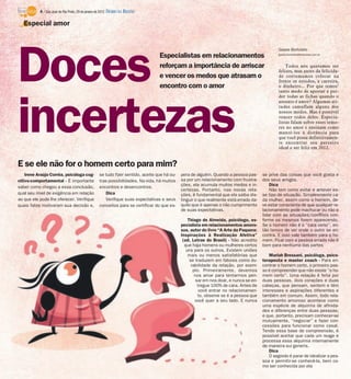 Doces
incertezas
Especialistas em relacionamentos
reforçam a importância de arriscar
e vencer os medos que atrasam o
encontro com o amor
Gisele Bortoleto
gisele.bortoleto@diarioweb.com.br
Todos nós queremos ser
felizes, mas antes da felicida-
de costumamos colocar na
frente os estudos, a carreira,
o dinheiro... Por que temos’
tanto medo de apostar e per-
der todas as fichas quando o
assunto é amor? Algumas ati-
tudes camuflam alguns dos
nossos medos. Mas é possível
vencer todos deles. Especia-
listas falam sobre esses temo-
res no amor e ensinam como
mantê-los à distância para
que você possa definitivamen-
te encontrar seu parceiro
ideal e ser feliz em 2012.
Especial amor
Irene Araújo Corrêa, psicóloga cog-
nitivo-comportamental - É importante
saber como chegou a essa conclusão,
qual seu nível de exigência em relação
ao que ele pode lhe oferecer. Verifique
quais fatos motivaram sua decisão e,
se tudo fizer sentido, aceite que há ou-
tras possibilidades. Na vida, há muitos
encontros e desencontros.
Dica
Verifique suas expectativas e seus
conceitos para se certificar do que es-
pera de alguém. Quando a pessoa pas-
sa por um relacionamento com frustra-
ções, ela acumula muitos medos e in-
certezas. Portanto, nas novas rela-
ções, é fundamental que ela saiba dis-
tinguir o que realmente está errado da-
quilo que é apenas o não cumprimento
de suas expectativas.
Thiago de Almeida, psicólogo, es-
pecialista em relacionamentos amoro-
sos, autor do livro “A Arte da Paquera:
Inspirações à Realização Afetiva”
(ed. Letras do Brasil) - Não acredito
que haja homens ou mulheres certos
uns para os outros. Existem uniões
mais ou menos satisfatórias que
se traduzem em fatores como du-
rabilidade da relação, por exem-
plo. Primeiramente, devemos
nos amar para tentarmos pen-
sar em nos doar, e nunca se en-
tregue 100% de cara. Antes de
você entrar no relacionamen-
to, observe se é a pessoa que
você quer a seu lado. E nunca
se prive das coisas que você gosta e
dos seus amigos.
Dica
Não tem como evitar e antever es-
se tipo de situação. Simplesmente ca-
da mulher, assim como o homem, de-
ve estar consciente de que qualquer re-
lacionamento pode machucar ou não e
lidar com as situações/conflitos con-
forme os mesmos forem aparecendo.
Se o homem não é o “cara certo”, en-
tão temos de ver onde o outro se en-
contra. E isso vale também para o ho-
mem. Ficar com a pessoa errada não é
bom para nenhuma das partes
Mariah Bressani, psicóloga, psico-
terapeuta e master coach - Para en-
contrar o homem certo, o primeiro pas-
so é compreender que não existe “o ho-
mem certo”. Uma relação é feita por
duas pessoas, dois corações e duas
cabeças, que pensam, sentem e têm
interesses e aspirações diferentes e
também em comum. Assim, todo rela-
cionamento amoroso acontece como
uma espécie de alquimia de afinida-
des e diferenças entre duas pessoas;
e que, portanto, precisam conhecer-se
mutuamente, “negociar” e fazer con-
cessões para funcionar como casal.
Tendo essa base de compreensão, é
possível aceitar que cada um reage e
processa essa alquimia internamente
de maneira sui generis.
Dica
O segredo é parar de idealizar a pes-
soa e permitir-se conhecê-la, bem co-
mo ser conhecida por ela
E se ele não for o homem certo para mim?
4 / São José do Rio Preto, 29 de janeiro de 2012 DIÁRIO DA REGIÃO
 