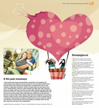 “Casei muito cedo porque estava grávida e começamos a ter problemas de
relacionamento já no primeiro mês de casamento, mas fui sempre tentando fazer
com que desse certo. Durante este tempo todo, nos separamos uma vez, mas
voltamos e engravidei novamente. Tentei ao máximo fazer com que desse certo,
mas o relacionamento começou a afetar também meu filho mais velho. Enquanto
mexia só comigo, tudo bem, mas não com meus filhos. Quando meu filho mais velho
estava com 13 anos e o mais novo com quatro, nos separamos definitivamente. Saí
de casa só com meus filhos. Deixei tudo para trás e voltei para a casa dos meus
pais sem nenhuma culpa. Meses depois, minha irmã ficava pegando no meu pé para
sairmos e fomos a um bar, onde reencontrei o Beto, que é o amor da minha vida. Eu
o conhecia de vista quando era solteira e adolescente. Com nove meses de namoro,
nos casamos. Tive uma doença séria neste período e ele sempre esteve do meu
lado. Isso já faz sete anos e nos completamos.”
Isabella Perinotto, secretária, 37 anos, e Carlos Roberto Almeida dos Santos Filho, 39
O fim pelo recomeço
Tenha em mente que é possível
reabilitar-se e conhecer outras pessoas
Olhe para frente, o passado deve ser
encarado como um aprendizado. Uma
relação fracassada não é um fracasso. Ela
agrega experiência, o que ajudará a
aumentar as chances de você ser feliz com
outra pessoa
Não se feche dentro de casa evitando
amigos, trabalho e família. Isso fará com
que você passe grande tempo remexendo o
próprio lixo
Para amar o outro, é preciso aprender
a se amar e se aceitar antes de tudo.
Somente assim você se permitirá conhecer
um grande e verdadeiro amor
Cuide de sua aparência, faça
exercícios e alguma atividade física que lhe
dê prazer. Profissionalmente, invista nos
conhecimentos necessários para crescer e
ter sua independência financeira
Não se preocupe com o que os outros
vão dizer. Sua “cara metade” pode estar
em outro lugar e o medo de deixar a zona
de conforto pode impedi-lo de enxergar
novas possibilidades
Tenha coragem para tomar a decisão
e mantenha o foco nela
Fonte: Alexandre Caprio, Blenda de Oliveira,
Marina Vasconcellos, psicólogos, e Luiz
Alberto Py, psiquiatra
Desapegue-se
Rubens Cardia 19/1/2012
DIÁRIO DA REGIÃO São José do Rio Preto, 29 de janeiro de 2012 / 9
 