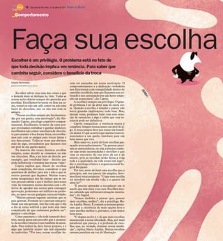 10 / São José do Rio Preto, 31 de julho de 2011 DIÁRIO DA REGIÃO

    Comportamento




Faça sua escolha
Escolher é um privilégio. O problema está no fato de
que toda decisão implica em renúncia. Para saber que
caminho seguir, considere o benefício da troca
Gisele Bortoleto                                                vem ser pautadas em nossa motivação. O
gisele.bortoleto@diarioweb.com.br                               comprometimento e a dedicação verdadeira
                                                                nos direcionam com tranquilidade dentro do
    Escolher talvez seja uma das coisas a que                   caminho escolhido, sem que fiquemos nos co-
o homem mais se dedique na vida. Todas as                       brando e nos censurando por não haver empe-
nossas ações diárias sempre são pautadas por                    nho na nossa meta”, diz Caprio.
escolhas. Escolhemos levantar ou ficar na ca-                       A escolha é sempre um privilégio. O gran-
ma, tomar ou não um café, comer ou não uma                      de problema é ter de abrir mão de outra coi-
barra de chocolate, sair ou não sair com os                     sa. Quando a escolha é simples e parece não
amigos.                                                         haver grandes implicações, tudo bem. Mas,
    “Nossas escolhas sempre são fundamenta-                     muitas vezes, podemos lidar com essa situa-
das por um ganho, uma motivação”, diz Ale-                      ção de renunciar a algo e saber que essa re-
xandre Caprio, psicólogo cognitivo-compor-                      núncia pode ser definitiva.
tamental. Escolhemos levantar da cama por-                          Caprio tranquiliza: a renúncia nunca é
que precisamos trabalhar e ganhar dinheiro;                     completa. Sempre renunciamos em prol de al-
escolhemos não comer uma barra de chocola-                      go. A troca sempre deve nos trazer um benefí-
te para manter a boa forma física, ou escolhe-                  cio maior. O que ocorre é que muitas vezes re-
mos sair com os amigos para trocar ideias e                     nunciamos a um ganho imediato para um
nos descontrair. Todas as vezes que abrimos                     bem maior que virá.
mão de algo, entendemos que fazemos isso                            Mais uma vez, a arte de fazer escolhas pas-
                                                                sa pelo autoconhecimento. “As pessoas preci-
em prol de um ganho maior.
                                                                sam se autoconhecer, ou seja, é preciso conhe-
    Na maioria das vezes, fazemos escolhas
                                                                cer suas reais necessidades e escolher o que
simples, como decidir se comemos ou não
                                                                vem ao encontro do seu jeito de ser e de
um chocolate. Mas, e na hora de decidir, por                    existir, pois as escolhas serão feitas a vida
exemplo, que vestibular fazer - decisão que                     toda e a qualidade da vida estará em jogo”,
pode influenciar o restante das nossas vidas?                   diz a psicóloga clínica e organizacional In-
    Caprio explica que, diante de escolhas                      grid Bergamo.
mais complexas, devemos considerar o que                            Por isso, antes de fazer uma escolha que, a
queremos de melhor para nós e não o que os                      princípio, não nos parece tão simples, deve-
outros querem que façamos. Muitas vezes,                        mos fazer estas pergunta: “O que essa escolha
nossa insegurança nos faz pensar que as ou-                     irá interferir em minha vida, e o quanto irá
tras pessoas sabem o que é melhor para nossa                    afetá-la?”
vida. Se tomarmos nossas decisões com o ob-                         “É preciso aprender a reconhecer em si
jetivo de agradar aos outros para conseguir                     aquilo que tem mais a sua cara. Escolher mes-
aprovação, poderemos ser infelizes na profis-                   mo sabendo que enfrentará situações inusita-
são, no amor ou em qualquer outra atividade.                    das”, diz Ingrid.
    “Muitas pessoas seguem carreiras que os                         “Somos iludidos a pensar que, quanto
pais querem. Formam-se e exercem uma pro-                       mais escolhas, melhor”, diz a psicóloga Ma-
fissão que não gostam. Isso faz com que o dia                   ria Amélia Mussi. É comum as pessoas pensa-
a dia se torne sofrível e que tudo seja mais                    rem que a existência de mais opções leva a
complicado do que realmente poderia ser”,                       uma escolha melhor e, portanto, a um maior
garante o psicólogo.                                            bem-estar.
    Como passamos a vida toda tomando deci-                         “O dogma aceito é o de que mais escolhas
sões, muita gente não percebe que o momen-                      maximizam a nossa liberdade. Mas, por mais
to da escolha é muitas vezes também de ansie-                   paradoxal que pareça, é a profusão de esco-
dade. Para reduzi-la, deve haver preparo, e é                   lhas que, na verdade, diminui nossa satisfa-
algo que também requer um real empenho                          ção”, explica Maria Amélia. Muitas escolhas
do indivíduo. “Por isso, nossas escolhas de-                    causam paralisia em vez de libertação.
 