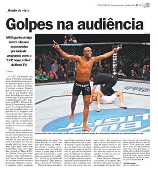 DIÁRIO DA REGIÃO São José do Rio Preto, 31 de julho de 2011 / 21 - TV

   Ponto de vista




Golpes na audiência                                                                                                                                                                     Divulgação



MMA ganha a briga
  contra o boxe e
    se populariza
    por meio de
 programas como o
“UFC Sem Limites”,
    da Rede TV!
TV Press

    O “UFC Sem Limites” que
a Rede TV! exibe na madruga-
da de sábado já tem uma razoá-
vel audiência para o horário e
encosta nos 3 pontos de ibope.
E só tende a crescer. Primeiro
pela crise internacional do bo-
xe, que foi por décadas a luta
mais difundida nos meios de
comunicação. E, principalmen-
te, pela realização no Rio de Ja-
neiro do UFC – Ultimate Fi-
ghting Championship, organi-
zação que congrega lutadores
dos mais variados estilos – no
próximo dia 27 de agosto, com
a presença de vários ídolos in-
ternacionais, entre eles, o bra-
sileiro Anderson Silva, o Ara-
nha, campeão mundial peso
médio. E, claro, com trans-
missão ao vivo pela mesma
emissora.
    A força de peso pesado da te-
levisão que o boxe manteve por       Anderson Silva vence Vitor Belfort no UFC 126: combate histórico rendeu uma das maiores audiências em transmissão pay-per-view
décadas entrou em nocaute téc-
nico desde a Era Tyson, nos
anos 80 e 90. De lá para cá, o es-   Nikolai Valuev ou o russo Vla-      mes de artes marciais e acade-     nias, houve um momento                      ma e querido de um público
porte está na lona. Não tem um       dimir Klichko – o atual cam-        mias de lutas em toda a parte      que o maior boxeador dos                    muito grande dentro e fora do
grande ídolo há vários anos.         peão peso pesado da WBA –           do mundo, o gosto da rapazia-      anos 60 transformou-se em                   Brasil. Com lutadores como
Nem Tyson, nem Frasier, nem          não atraem o público norte-         da está mais para um muay          herói pacifista e lutador dos               ele, as lutas do UFC tornam-se
Hollyfield, sequer um Sugar          americano que, no final das         thai, um krav maga ou um jiu-      direitos civis, com uma ver-                cada vez mais populares e,
Ray Leonard ou “Mano de Pie-         contas, é quem paga a maior         jítsu do que para as saltitantes   ve capaz de silenciar até lo-               quem sabe, podem se transfor-
dra” Durán. Tanto que os em-         parte das transmissões. Como        artes do Marquês de Queens-        cutores esportivos. Seu no-                 mar em esporte de massa. Com
presários volta e meia “ressusci-    dizia o compositor Irving Ber-      bery, inventor das regras do bo-   me: Muhammed Ali.                           a série de lutas a serem realiza-
tam” algum lutador do passa-         lin, “there’s no business like      xe. Uma pena, pois este esporte       Ainda não existe nada pare-              das em agosto, no Rio de Janei-
do, em uma vexatória tentativa                                                                                                                          ro, a terra vai tremer. I
                                     show business”. Mas, para ter       tem uma história milenar de es-    cido dentro do octágono. Mas
de renovar o fôlego do esporte.      show, é preciso ter “business”.     murrar corpos e crânios, mui-      Anderson Silva, por exemplo, é              “UFC Sem Limites” -
E campeões como o ucraniano              Depois de tantos anos de fil-   tas vezes até morte. Sem iro-      um campeão de enorme caris-                 Rede TV! - Sábado, à 0h.
 