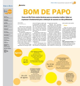 DIÁRIO DA REGIÃO São José do Rio Preto, 31 de julho de 2011 / 3

DIÁRIO DA REGIÃO                            Carreira




 Editor-chefe
 Fabrício Carareto
                                                           BOM DE PAPO
                                                     Curso em Rio Preto ensina técnicas para se comunicar melhor. Saber se
 fabricio.carareto@diarioweb.com.br

 Editora-executiva
 Rita Magalhães
                                                     expressar é fundamental para a obtenção do sucesso na vida profissional
 rita.magalhaes@diarioweb.com.br

 Coordenação
 Ligia Ottoboni                         Jéssica Reis                            rativa do Cegente, explica que       de quem está ouvindo.                      serão usados como auxílio.
 ligia.ottoboni@diarioweb.com.br        jessica.reis@diarioweb.com.br
                                                                                a comunicação é um dos cami-             Segundo Ana Carolina,
 Editor de Bem-Estar e TV                                                       nhos para ter sucesso profissio-     uma pequisa norte-americana                     Curso
 Igor Galante
 igor.galante@diarioweb.com.br              Falar bem não é para qual-          nal. “A comunicação é impor-         revelou que hoje um dos maio-
                                        quer um. A boa comunicação              tante para todos, porque esta-       res medos das pessoas é de falar               Sobre este assunto, Vivien
 Editora de Turismo
 Cecília Demian                         exige conhecimento e técnicas           mos o tempo todo vendendo            em público, pois quando há es-             Chivalski, consultora organiza-
 cecilia.demian@diarioweb.com.br        que podem ser adquiridas com            ideias por meio da comunica-         sa necessidade elas não sabem              cional e jornalista especializa-
 Editor de Arte                         treino ou cursos.                       ção”, afirma.                        como devem se comportar.                   da em Marketing e Comunica-
 César A. Belisário
                                            No mundo dos negócios, es-              A especialista ressalta que o        Para que a comunicação se-             ção Organizacional pela USP,
 cesar.belisario@diarioweb.com.br
                                        sa “arte” é tão importante co-          profissional deve estar atento       ja eficiente e atinja o objetivo           estará em Rio Preto para minis-
 Diretora Superintendente                                                                                                                                       trar um curso no qual irá apre-
 Rosana Polachini                       mo para quem trabalha com as            com o público que está lidando       de “vender” uma ideia, Ana Ca-
                                                                                                                                                                sentar técnicas e dicas de comu-
 rosana.polachini@diarioweb.com.br      palavras. Isso porque o profis-         e saber diferenciar o tipo de lin-   rolina diz que o principal é que           nicação e tipos de linguagem
 Pesquisa de fotos                      sional tem a necessidade de se          guagem que deve ser usada.           o profissional conheça o seu pú-           que devem ser usadas de acor-
 Mara Lúcia de Sousa
                                        comunicar com os colaborado-            “Falar bem não é usar palavras       blico e entenda sobre o assunto            do com o público. I
 Diagramação                            res e demais pessoas que fazem          rebuscadas, é falar corretamen-      que vai falar, para poder se ex-
 Cristiane Magalhães
                                        parte do seu meio de trabalho.          te para que todos entendam”,         pressar da maneira correta. “É             Serviço
 Foto capa                              E para estar sempre a frente é          complementa.                         necessário ter planejamento”,              Curso “Comunicação Oral Eficaz”. Dia
 Hamilton Pavan                                                                                                                                                 6 de agosto, das 8 às 17 horas, na
                                        preciso saber se expressar.                 A boa comunicação deve           afirma. Se for uma apresenta-              empresa Um Investimentos, Rio Preto.
 Agradecimento                              Ana Carolina Verdi Braga,           ser clara e sem ruídos que pos-      ção, por exemplo, é preciso tam-           Informações www.cegente.com.br ou
 Clube Monte Libano
 Carol Alves                            especialista em educação corpo-         sam interferir na interpretação      bém conhecer os recursos que               (17) 3227-8549/3227-3188
 Guilherme Purini Nardi

 Tratamento de Imagens
 Silvio Coleti e Yan Desidério

 Matérias:
 Agência Estado
 Agência O Globo
                                                                            Curso “Síndrome do Pânico”
 TV Press
                                      Agenda                                         Em Rio Preto
                                                                                  Das 9 às 13 horas
                                                                            No Salão Nobre da Acirp (rua
                                                                             Silva Jardim, 3099, Centro)
                                                                                 Investimento: R$ 50
                                                                                     Informações                                                2ª Health Ingredients South
                                                                                     e inscrições:                                                    America (HiSA)
                                                          27 de           karina@psicologosdobem.com.br                                                Em São Paulo
                                                                                                                                                  No Novotel Center Norte
                                                          agosto          e (17) 3016-6340 e 3216-5992
                                                                                                                                              Conferência: das 9 às 18 horas
                                                                                                                                              Exposição: das 11 às 19 horas
                                                                                                                     9 e 10 de             Informações: www.hi-events.com.br
                                                                                                                      agosto                            Inscrições:
                                                                                                                                             http://www.hi-events.com.br/hi/
                                                                           2º Congresso de Análise                                           conferencias/grade-de-palestras
                                                                           Transacional - “O Poder
                                                                             da Consciência nas
                                                                            Conexões Humanas”
                                                                                 Em Curitiba                                                                                  As notas para a
                                                                              No campus da PUC                                                                              agenda podem ser
                                                  18 a 20               Promovido pela União Nacional                                                                      enviadas para Gisele
                                                                         dos Analistas Transacionais                                                                        Bortoleto no e-mail
                                                 de agosto                Informações e inscrições:                                                                          gisele.bortoleto@
                                                                           www.unat.org.br/conbrat                                                                           diarioweb.com.br
                                                                                                                                                                                ou pelo fone
                                                                                                                                                                              (17) 2139-2084
 