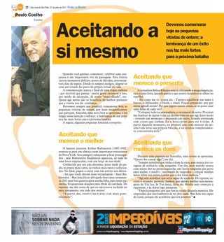 32 / São José do Rio Preto, 31 de julho de 2011 DIÁRIO DA REGIÃO

Paulo Coelho
             Escritor




                                    Aceitando a
                                                                                                                               Devemos comemorar
                                                                                                                               hoje as pequenas
                                                                                                                               vitórias de ontem; a
                                                                                                                               lembrança de um êxito

                                    si mesmo                                                                                   nos faz mais fortes
                                                                                                                               para a próxima batalha


                                           Quando você ganhar, comemore: celebrar uma con-
                                       quista é um importante rito de passagem. Esta vitória
                                       custou momentos difíceis, noites de dúvidas, interminá-
                                                                                                     Aceitando que
                                       veis dias de espera. Desde os tempos antigos, alegrar-se
                                       com um triunfo faz parte do próprio ritual da vida.
                                                                                                     merece o presente
                                           A comemoração marca o final de uma etapa, embora              A jornalista Belisa Ribeiro estava colocando a maquilagem pa-
                                       - por incrível que pareça - muita gente recusa-se a isso,     ra ir a uma festa, quando parou o que estava fazendo e se olhou no
                                       por medo de decepção, de atrair “mau-olhado”, etc.            espelho.
                                       Quem age assim não se beneficia do melhor presente                - Eis como me vi - conta ela. - Tentava equilibrar nas mãos o
                                       que a vitória nos dá: confiança.                              batom, o delineador, o blush, o rímel. Fiquei pensando: por que
                                           Devemos, sempre que possível, comemorar hoje as           estou agindo assim? Por que seguro tantas coisas, se só posso usar
                                       pequenas vitórias de ontem, por mais insignificantes          uma delas de cada vez?
                                       que pareçam. Amanhã, uma nova luta se aproxima, e irá             “Coloquei tudo na penteadeira, e recomecei de novo. Procurei
                                       exigir nossa atenção e esforço: a lembrança de um êxito       me lembrar de tantas vezes na minha vida em que agi deste modo
                                       nos faz mais fortes para a próxima batalha.                   - vivendo um momento e pensando em outro, ficando estressada
                                           A seguir, algumas pequenas histórias a respeito.          com coisas que tinham dia e hora certos para ser vividas. A
                                                                                                     partir daquele momento, eu prometi que cada minuto de mi-
                                                                                                     nha vida teria sua própria bênção, e eu estaria completamen-
                                                                                                     te concentrada nela.”
                                       Aceitando que
                                       merece o melhor                                               Aceitando que
                                           O famoso pianista Arthur Rubinstein (1887-1982)
                                       atrasou-se para um almoço num importante restaurante
                                                                                                     merece os dons
                                       de Nova York. Seus amigos começaram a ficar preocupa-            Durante uma palestra na Austrália, uma jovem se aproxima.
                                       dos - mas Rubinstein finalmente apareceu, ao lado de          “Quero lhe contar algo”, me diz.
                                       uma loura espetacular, com um terço de sua idade.                “Sempre acreditei que tinha o dom da cura, mas nunca tive co-
                                           Conhecido por seu pão-durismo, nesta tarde ele pe-        ragem de utilizá-lo com ninguém. Um dia, meu marido estava
                                       diu os pratos mais caros, os vinhos mais raros e sofistica-   com muita dor na perna esquerda; não havia ninguém por perto
                                       dos. No final, pagou a conta com um sorriso nos lábios.       para ajudar, e resolvi - morrendo de vergonha – colocar minhas
                                           - Sei que vocês devem estar estranhando - disse Ru-       mãos sobre sua perna e pedir que a dor fosse embora.”
                                       binstein. - Mas hoje fui ao advogado fazer meu testamen-         “Agi sem acreditar que seria capaz de ajudá-lo. De repente, es-
                                       to. Dei uma boa quantia para minha filha, para meus pa-       cutei-o rezando: permite, Senhor, que minha mulher seja mensa-
                                       rentes, fiz generosas doações para obras de caridade. De      geira da Tua luz, de Tua força, dizia ele. Minha mão começou a
                                       repente, me dei conta de que eu não estava incluído no        esquentar, e as dores logo passaram.
                                       meu testamento: era tudo dos outros!                             “Depois perguntei por que havia rezado daquela maneira. Ele
                                           “A partir daí, resolvi me tratar com mais gene-           respondeu que não lembrava de ter dito nada. Mas hoje sou capaz
                                       rosidade”.                                                    de curar, porque ele acreditou que era possível.” I
 