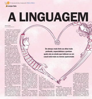 4 / São José do Rio Preto, 31 de julho de 2011 DIÁRIO DA REGIÃO

    O corpo fala




         A LINGUAGEM
Jéssica Reis
jessica.reis@diarioweb.com.br



    Viver com os pensamentos
nas nuvens, sentir o coração
acelerado e uma vontade
imensa de estar com o ou-
tro são algumas caracterís-
ticas dos apaixonados.
Mas a maneira como se
comportam por meio de
gestos também mostra o
que estão sentindo - é a
linguagem corporal dos
apaixonados.
    Assim como na pa-
quera, em que o menino e
a menina apresentam ges-
tos específicos para de-                                                                     Do abraço mais forte ao olhar mais
monstrar que um está inte-
ressado no outro - por exem-                                                                  profundo, especialistas a pontam
plo, a mulher quando mexe
nos cabelos e os homens quan-                                                               quais são os sinais que indicam se um
do estufam o peito -, entre um
casal apaixonado isso não é dife-                                                           casal está mais ou menos apaixonado
rente. É possível perceber quan-
do duas pessoas estão realmen-
te “caídas de amor” pela outra
pelo simples gesto do abraço ou
pelos olhares.                                e mais
    Isso porque, segundo Paulo                evidente.
Sérgio de Camargo, especialis-                    Camargo
ta em linguagem corporal e                    explica que o
grafólogo, de São Paulo, a lin-               abraço é diferente
guagem corporal dos apaixona-                 para os homens e
dos é a mesma em qualquer lu-                 mulheres. O homem
gar do mundo. “O apaixonado                   apaixonado, por exemplo,                                                                                    Enquanto os apaixonados
quer o objeto da paixão único e               não tem medo de agarrar, de                                                                             só têm olhos para o parceiro, os
exclusivamente para ele. En-                  trazer a amada para perto dele.      S    e                                                             casais que não estão apaixona-
tão, vão aparecer o que chama-                Ele quer abraçar, beijar e mos-      eles real-                                                         dos ficam mais alertas e se preo-
mos de sinais de possessão.                   trar que gosta dessa pessoa.         mente estão                                                        cupam com o que acontece ao
Quando o apaixonado vai abra-                 “Na mulher, o abraço é mais          apaixonados, é                                                     redor, além de expressarem me-
çar, o abraço dele é em forma                 afetuoso, existe muito mais en-      possível perceber                                                  nos afetividade um pelo outro.
de entrega, ele abraça, fecha os              trega de encolhimento, ela é         que a postura dos dois é                                               Estar apaixonado, para Ca-
olhos e esquece o mundo ao seu                abraçada e se encolhe. A mu-         a mesma. Por exemplo, eles                                         margo, só traz benefícios.
redor”, define.                               lher tende a ficar mais afetuo-      podem cruzar os braços ao                                          “Quando a pessoa está apaixo-
    O especialista diz que um                 sa, a se encolher e aceitar o        mesmo tempo. Esse comporta-        apaixonado.                     nada, ela se sente melhor, me-
homem apaixonado só tem                       abraço do rapaz com mais for-        mento é chamado de “sintoni-          Eles se conheceram por       lhora a pele, melhora a postura,
olhos para a parceira, e vice e               ça”, explica.                        zação”.                            meio de amigos e depois de um   melhora a saúde”, afirma.
versa. Camargo afirma que os                      Outro sinal apontado pelo            Guilherme Purini Nardi,        ano começaram a namorar. Des-       Para Marcelle Vecchi, psico-
apaixonados têm a necessida-                  especialista é chamado de            22, e Carol Alves, 18 (que ilus-   de então, não se separam.       terapeuta comportamental neu-
de de mostrar o que estão sen-                “comportamento espelho”,             tram a capa desta edição), na-     “Quando estamos juntos, sem-    rolinguística, nosso corpo fala
tindo - é por isso que o abra-                que começa, por exemplo,             moram há dois anos e são um        pre estamos abraçados ou de     constantemente. “Quando há
ço do apaixonado é mais forte                 quando um casal está junto.          belo exemplo do que é um casal     mãos dadas”, revelam.           um interesse, nossa mente in-
 