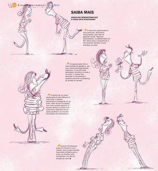 6 / São José do Rio Preto, 31 de julho de 2011 DIÁRIO DA REGIÃO


                                                                           SAIBA MAIS
                                                                           SINAIS QUE DEMONSTRAM QUE
                                                                           O CASAL ESTÁ APAIXONADO:




                                                                                               O olhar dos apaixonados é
                                                                                          mais profundo, demonstra
                                                                                          tranquilidade, pois não há
                                                                                          agitação ocular. Segundo
                                                                                          especialistas, os apaixonados só
                                                                                          têm olhos para o companheiro e
                                                                                          não prestam atenção ao que
                                                                                          acontece ao redor




                                                                          Os apaixonados têm a
                                                                    necessidade de agradar e, por
                                                                    isso, demonstram gentilezas
                                                                    especiais. A voz fica mais
                                                                    aveludada, há brilho no olhar e
                                                                    no rosto, o maxilar fica
                                                                    relaxado e a temperatura
                                                                    corporal aumenta na presença
                                                                    do amado ou amada




                                               O abraço de um casal
                                          apaixonado é mais afetuoso e
                                          mais forte. O abraço
                                          demonstra a entrega de um ao
                                          outro, além de ser um abraço
                                          com mais contato peitoral. O
                                          homem abraça a mulher com
                                          mais força, enquanto ela se
                                          sente acolhida e se encolhe
                                          nos braços do companheiro




                                                               Quando há interesse
                                                          entre um homem e uma
                                                          mulher, seus corpos estarão
                                                          levemente voltados para o
                                                          outro, os olhares mais
                                                          constantes e os pés na
                                                          direção do outro I
 