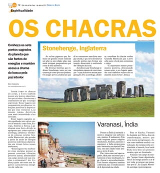 12 / São José do Rio Preto, 1 de abril de 2012 DIÁRIO DA REGIÃO

    Espiritualidade




OS CHACRAS
Conheça os sete
                                                                                                                                                                         Fotos: www.sxc.hu/Divulgação




pontos sagrados                                      Stonehenge, Inglaterra
do planeta que
                                                        As rochas gigantes que for-      ali se concentrava uma forte ener-      ta e estudiosa de ciências ocultas
são fontes de                                        mam um grande círculo indicam       gia natural, o que os fez levantar as   Graziella Marraccini que o povo
                                                     um altar ou um relógio solar, mas   grandes pedras para formar um           celta usava o local para cerimônias
energias e mantêm                                    ainda intrigam pesquisadores por    templo, absorvendo e usufruindo         e cultos.
                                                     conta de seus mistérios.            das vibrações do local.                     “É importante manter pensa-
acesa a chama                                           Há diversas histórias que ro-        Acredita-se que Stonehenge te-      mentos positivos, direcionando
                                                     deiam Stonehenge, tanto por sua     nha poderes capazes de curar doen-      nossas ações, e nos lugares sagra-
da busca pela                                        construção como por seus poderes.   ças – o que já motivou muitas pere-     dos com símbolos ocultos eles se
                                                     Os antigos povos acreditavam que    grinações. Diz a astróloga, cabalis-    mantêm muito fortes”, destaca.
paz interior
Elen Valereto
elen.valereto@diarioweb.com.br



    Assim como os chacras
do corpo, a Terra também
possui sete pontos importan-
tes que ativam e favorecem a
transmissão de paz e energia
espiritual. Esses lugares são
responsáveis por absorver vi-
brações positivas lá deposita-
das por seus visitantes e, ao
mesmo tempo, devolvem
com mais intensidade a luz
desejada.
    Esses lugares sagrados es-
tão espalhados em vários can-
tos do mundo, como Ásia, Eu-
ropa, América e África, e ga-
nharam essa força devido às
                                                                                                                       Varanasi, Índia
egrégoras que, como explica a
astróloga, cabalista e estudio-                                                                                            Pensar na Índia já estimula a        Para os hindus, Varanasi
sa de ciências ocultas Gra-                                                                                            mente a imaginar um ambiente         foi fundada por Shiva, deus da
ziella Marraccini, são geradas                                                                                         zen e místico. E realmente é. País   transformação, motivo que
a partir da união de energias                                                                                          onde surgiram quatro religiões       atrai muitas peregrinações. As-
positivas individuais deposita-                                                                                        (hinduísmo, budismo, jainismo e      sim como também usufrui a ca-
das em rituais feitos nesses                                                                                           siquismo), a Índia proporciona       nalização de energias pela pro-
ambientes.                                                                                                             paz e harmonia, em especial Vara-    ximidade a Sarnath, local onde
    “Esses lugares vão receben-                                                                                        nasi, uma das cidades mais anti-
                                                                                                                                                            Buda teria feito seu primeiro
do essas energias porque as                                                                                            gas ao norte do país.
                                                                                                                           Ela é vista como um lugar sa-    sermão, após ser iluminado.
pessoas conectam vibrações
positivas juntas, alimentando                                                                                          grado, ideal para encontrar paz e        Varanasi é um campo de ener-
um campo astral com suas ora-                                                                                          harmonia e fazer meditações, io-     gia, “porque foram depositados
ções e cerimoniais”, diz. Co-                                                                                          ga e buscar o autoconhecimento.      blocos de energia positiva e de fé
nheça quais são esses sete lu-                                                                                         Dois fatores religiosos também       por todas as pessoas que passa-
gares e a característica energé-                                                                                       colaboram para o fortalecimento      ram por lá”, diz Zaquie Meredi-
tica de cada um.                                                                                                       da fé depositada na cidade.          th, socióloga e psicoterapeuta.
 