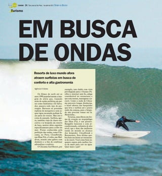 TURISMO -   24 / São José do Rio Preto, 1 de abril de 2012 DIÁRIO DA REGIÃO

Turismo




    EM BUSCA
    DE ONDAS
                             Resorts de luxo mundo afora
                             atraem surfistas em busca de
                             conforto e alta gastronomia
                              Agência O Globo                             exemplo, tem chalés com vista
                                                                          privilegiada para o Oceano Pa-
                                  Os filmes de surfe até os               cífico e internet sem fio, adega
                              anos 1990 popularizaram a ima-              considerável no restaurante e
                              gem do atleta que, viajando                 spa com saunas, massagens e ja-
                              atrás de ondas perfeitas em paí-            cuzzi. Como a onda de Chica-
                              ses como Indonésia e El Salva-              ma percorre longas distâncias,
                              dor, passava todo tipo de per-              o hotel oferece um barquinho
                              rengue. Barracas ou pousadas                que leva o surfista até o ponto
                              repletas de mosquitos e sem se-             onde ela começa, para o hóspe-
                              quer água encanada podiam fa-               de não precisar remar até lá.
                              zer parte do roteiro. Mas isso é            Molezinha...
                                                                              Tavarua, uma ilhota em for-
                              coisa do passado. Surfista, ago-
                                                                          ma de coração no arquipélago
                              ra, também viaja de classe exe-
                                                                          das Ilhas Fiji, é um paraíso.
                              cutiva e se hospeda em resorts              Bangalôs luxuosos e com ar-
                              de luxo, muitos deles erguidos              condicionado, culinária de alto
                              especificamente para a tribo do             nível, spa e duas das melhores
                              mar. Praias conhecidas pela                 ondas do mundo ao alcance
                              perfeição das ondas, como Chi-              dos hóspedes: Cloudbreak e
                              cama, no Peru; Cloudbreak,                  Restaurants. Esta última que-
                              nas Ilhas Fiji, e Lohis, nas Mal-           bra bem em frente ao restauran-
                              divas, atraem uma galera com                te do resort. Você come bem en-
                              dinheiro e a fim de combinar                quanto espera pela melhor ho-
                              adrenalina e conforto.                      ra da maré para cair na água.
                                  O Chicama Surf Resort, por              Quer mais o quê?
 
