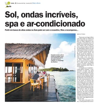 TURISMO -   26 / São José do Rio Preto, 1 de abril de 2012 DIÁRIO DA REGIÃO

 Surfe




Sol, ondas incríveis,
spa e ar-condicionado
Partir em busca de altas ondas na Ásia pode ser caro e exaustivo. Mas a recompensa...
                                                                                                                                                    Agência O Globo

                                                                                                                                                        Viajar para um lugar idílico
                                                                                                                                                    com altas ondas no Sudeste da
                                                                                                                                                    Ásia é, além de caro, exaustivo.
                                                                                                                                                    Para as Ilhas Maldivas, por
                                                                                                                                                    exemplo, a principal rota é via
                                                                                                                                                    Dubai. Até a capital dos Emira-
                                                                                                                                                    dos Árabes, são 15 horas de




                                                                                                                Fotos: Agência O Globo/Divulgação
                                                                                                                                                    avião, saindo do Rio às 2h55m
                                                                                                                                                    da madrugada. Depois de uma
                                                                                                                                                    espera de três horas no aeropor-
                                                                                                                                                    to de Dubai, ainda tem um voo
                                                                                                                                                    de quase quatro horas até
                                                                                                                                                    Malé, capital das Maldivas, e
                                                                                    Hospedes tomam café da                                          uns 30 minutos de barco até a
                                                                                    manhã em bangalô sobre                                          ilha onde você vai ficar
                                                                                    uma translúcida piscina                                         (Chaaya Island e Lohifushi são
                                                                                    de corais na ilha de                                            as mais conhecidas). Para
                                                                                    Lohifushi, no arquipélago                                       quem viaja de classe econômi-
                                                                                    das Maldivas                                                    ca, é como entrar no ringue
                                                                                                                                                    contra o lutador campeão de
                                                                                                                                                    MMA Anderson Silva. Mas a
                                                                                                                                                    recompensa...
                                                                                                                                                        A chegada em Lohifushi -
                                                                                                                                                    Lohis, para os “íntimos” - é sen-
                                                                                                                                                    sacional. O lugar tem água
                                                                                                                                                    quente e cristalina, areia bran-
                                                                                                                                                    ca e ondas per-fei-tas. O resort
                                                                                                                                                    local, da rede Aadaran, oferece
                                                                                                                                                    pacotes com três refeições, bebi-
                                                                                                                                                    da liberada no bar da piscina o
                                                                                                                                                    dia todo, entretenimento à noi-
                                                                                                                                                    te (no geral, as atrações são
                                                                                                                                                    meio piegas, mas você pode dar
                                                                                                                                                    sorte) e traslado entre a ilha e o
                                                                                                                                                    aeroporto. Além disso, há servi-
                                                                                                                                                    ços cobrados à parte, como mas-
                                                                                                                                                    sagens típicas de diferentes paí-
                                                                                                                                                    ses asiáticos, além de mergu-
                                                                                                                                                    lho, jet ski e outros esportes
                                                                                                                                                    aquáticos. São duas as modali-
                                                                                                                                                    dades de hospedagem. Uma em
                                                                                                                                                    bangalôs na beira da praia e ou-
                                                                                                                                                    tra, bem mais luxuosa, em pala-
                                                                                                                                                    fitas sobre uma gigantesca pis-
                                                                                                                                                    cina de coral.
                                                                                                                                                        Com tanta coisa para se fa-
                                                                                                                                                    zer, o surfe poderia ficar em se-
 