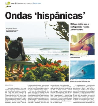 TURISMO -   28 / São José do Rio Preto, 1 de abril de 2012 DIÁRIO DA REGIÃO

   Surfe




Ondas ‘hispânicas’
                                                                                                                                         Há bons hotéis para o
                                                                                                                                         surfe perto de você na
 Hóspedes do Chicama
 Surf Resort observam as                                                                                                                 América Latina
 ondas perto do hotel




                                                                                                                                         Turista recebe massagem no spa do
                                                                                                                                         hotel em Chicama

                                                                                                                                                                          Fotos: Agência O Globo




                                                                                                                                        Surfista acelera com sua prancha numa onda
                                                                                                                                        perfeita em Chicama, no norte do Peru


Agência O Globo                                     Chicama, um dos lugares mais procura-        guiçoso. É quase uma necessidade.                 O problema é que a costa peruana
                                                    dos do mundo por essa tribo, já conta            Quando o mar está clássico em Chi-        não é conhecida por sua beleza. A paisa-
    Países como Costa Rica e Peru estão             com um resort, considerado de alto ní-       cama, as ondas percorrem distâncias de        gem terrestre é árida e a água, escura e,
entre os principais destinos internacio-            vel para os padrões do litoral do país.      até 1km. Ao chegar no final, o surfista       muitas vezes, fria. Por isso, se as condi-
nais de surfistas brasileiros e america-                Na beira da praia, o Chicama Surf        não consegue voltar remando para o            ções em Chicama não estiverem legais,
nos. É bem mais perto - e barato - do               Resort, onde 70% dos hóspedes são bra-       ponto de partida, porque, além de lon-        resta pouco a se fazer por lá a não ser jo-
que o Sudeste da Ásia ou as ilhas do                sileiros, tem 18 chalés equipados com ar-    ge, tem correnteza forte. O jeito seria en-   gar sinuca e ver TV. Contudo, a cerca
Oceano Pacífico. Há cerca de dez anos,              condicionado e internet sem fio, restau-     carar a caminhada de 15 minutos pela          de uma hora de distância do resort, os
quase todas as opções de hospedagem                 rante com cardápio variado, academia,        areia quente, mas os hóspedes do hotel        turistas podem surfar as boas ondas de
lembravam poleiros, mas, com o tempo,               spa, sala de jogos e, o principal, um bar-   contam com o bendito barquinho para,          Pacasmayo, por exemplo. Por conta dis-
a estrutura hoteleira cresceu à reboque             quinho que leva a galera até onde a on-      num instante, estar de volta lá fora. Gra-    so, alugar um carro pode valer a pena.
das hordas de turistas carregados de                da começa. Este serviço, que fique bem       ças a isso, dá para surfar bem mais on-           O mesmo conselho pode ser seguido
pranchas e parafina. Hoje, a praia de               claro, não é mordomia para atleta pre-       das em menos tempo.                           em destinos surfísticos na América Cen-
 