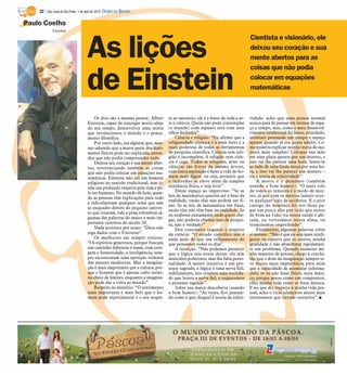 32 / São José do Rio Preto, 1 de abril de 2012 DIÁRIO DA REGIÃO

Paulo Coelho
             Escritor




                                     As lições
                                                                                                                               Cientista e visionário, ele
                                                                                                                               deixou seu coração e sua
                                                                                                                               mente abertos para as
                                                                                                                               coisas que não podia

                                     de Einstein                                                                               colocar em equações
                                                                                                                               matemáticas



                                         Os dois são a mesma pessoa: Albert      to ao mistério; ele é a fonte de toda a ar-   vidade: acho que uma pessoa normal
                                     Einstein, capaz de enxergar muito além      te e ciência. Quem não pode contemplar        nunca para de pensar em termos de espa-
                                     do seu tempo, desenvolver uma teoria        (o mundo) com espanto está com seus           ço e tempo, mas, como o meu desenvol-
                                     que revolucionou o mundo e o pensa-         olhos fechados”.                              vimento intelectual foi lento, retardado,
                                     mento filosófico.                               Ciência e religião: “Eu afirmo que a      terminei pensando em tempo e espaço
                                         Por outro lado, era alguém que, mes-    religiosidade cósmica é a mais forte e a      apenas quando já era quase adulto. Co-
                                     mo sabendo que a maior parte dos fenô-      mais poderosa de todas as ferramentas         mo poderia explicar minha teoria de ma-
                                     menos físicos pode ser explicada, enten-    de pesquisa científica. Ciência sem reli-     neira mais simples? Coloque sua mão
                                     deu que não podia compreender tudo.         gião é incompleta. A religião sem ciên-       em uma placa quente por um minuto, e
                                         Deixou seu coração e sua mente aber-    cia é cega. Todas as religiões, artes ou      isso vai lhe parecer uma hora. Sente-se
                                     tos, reverenciando também as coisas         ciências são frutos da mesma árvore,          ao lado de uma linda moça por uma ho-
                                     que não podia colocar em equações ma-       cuja única aspiração é fazer a vida do ho-    ra, e isso vai lhe parecer um minuto –
                                     temáticas. Einstein não era um homem        mem mais digna: ou seja, permitir que         eis a teoria da relatividade”.
                                     religioso no sentido tradicional, mas ti-   o indivíduo se eleve além da simples              A morte e o demônio (também
                                     nha um profundo respeito pela vida e pe-    existência física, e seja livre”.             usando o bom humor): “O mais tolo
                                     lo ser humano. No mundo de hoje, quan-          Deixe espaço ao improviso: “Se as         de todos os temores é o medo de mor-
                                     do as pessoas têm explicações para tudo     leis da matemática querem ser a base da       rer, já que com os mortos jamais ocor-
                                                                                 realidade, então elas não podem ser fi-       re qualquer tipo de acidente. E o pior
                                     e ridicularizam qualquer tema que não
                                                                                 xas. Se as leis da matemática são fixas,      castigo do demônio foi nos fazer pa-
                                     se enquadre dentro do pequeno univer-
                                                                                 então elas não têm base na realidade. Se      gar um preço alto por tudo que existe
                                     so que criaram, vale a pena relembrar al-
                                                                                 eu soubesse exatamente onde quero che-        de bom na vida: ou nossa saúde é afe-
                                     gumas das palavras do maior e mais im-      gar, não poderia chamar isso de pesqui-       tada, ou torturamos nossa alma, ou
                                     portante cientista do século 20:            sa, não é verdade?”                           terminamos engordando”.
                                         Nada acontece por acaso: “Deus não          Dos constantes enganos a respeito             Finalmente, algumas palavras sobre
                                     joga dados com o Universo”.                 da ciência: “O estudo científico não é        si mesmo: “Não é que eu seja mais inteli-
                                         Os medíocres são sempre críticos:       nada mais do que um refinamento do            gente ou esperto que os outros, minha
                                     “Os espíritos generosos, porque buscam      que pensamos todos os dias”.                  qualidade é não abandonar rapidamen-
                                     um caminho diferente e usam, com cora-          A intuição: “Não podemos permitir         te um problema. Quando examino mi-
                                     gem e honestidade, a inteligência, sem-     que a lógica seja nossa deusa: ela tem        nha maneira de pensar, chego à conclu-
                                     pre encontraram uma oposição violenta       músculos poderosos, mas lhe falta perso-      são que o dom da imaginação sempre te-
                                     das mentes medíocres. Mas a imagina-        nalidade. A mente intuitiva é um pre-         ve muito mais importância para mim
                                     ção é mais importante que a cultura, por-   sente sagrado, e lógica é uma serva fiel;     que a capacidade de acumular informa-
                                     que o homem que é apenas culto termi-       infelizmente, nós criamos uma socieda-        ções; se eu não fosse físico, seria músi-
                                     na cheio de limites, enquanto a imagina-    de que honra a serva fiel, e esquecemos       co, porque penso como um compositor,
                                     ção pode dar a volta ao mundo”.             o presente sagrado”.                          olho minha vida como se fosse música.
                                         Respeito ao mistério: “O sentimento         Sobre sua maior descoberta (usando        E no que diz respeito à minha vida pes-
                                     mais importante e mais belo que o ho-       o bom humor): “Às vezes, fico pensan-         soal, acho o vício silencioso muito mais
                                     mem pode experimentar é o seu respei-       do como é que cheguei à teoria da relati-     interessante que virtude ostensiva”. I
 