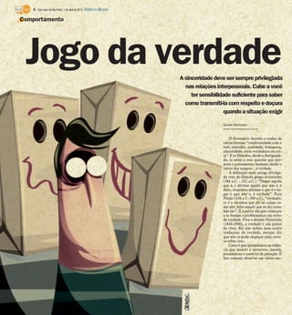 4 / São José do Rio Preto, 1 de abril de 2012 DIÁRIO DA REGIÃO

Comportamento




 Jogo da verdade                                                     A sinceridade deve ser sempre privilegiada
                                                                       nas relações interpessoais. Cabe a você
                                                                          ter sensibilidade suficiente para saber
                                                                       como transmiti-la com respeito e doçura
                                                                                         quando a situação exigir

                                                                                       Gisele Bortoleto
                                                                                       Gisele.bortoleto@diarioweb.com.br



                                                                                           O dicionário Aurélio a traduz de
                                                                                       várias formas: “conformidade com o
                                                                                       real, exatidão, realidade, franqueza,
                                                                                       sinceridade, coisa verdadeira ou cer-
                                                                                       ta”. E os filósofos, desde a Antiguida-
                                                                                       de, se atêm a esta questão que per-
                                                                                       meia o pensamento humano desde o
                                                                                       início dos tempos... a verdade.
                                                                                           A definição mais antiga divulga-
                                                                                       da vem do filósofo grego Aristóteles
                                                                                       (384 a.C. - 322 a.C.): “Negar aquilo
                                                                                       que é, e afirmar aquilo que não é, é
                                                                                       falso, enquanto afirmar o que é e ne-
                                                                                       gar o que não é, é verdade”. Para
                                                                                       Platão (428 a C.-340 a.C), “verdadei-
                                                                                       ro é o discurso que diz as coisas co-
                                                                                       mo são; falso aquele que as diz como
                                                                                       não são”. É a partir daí que começou
                                                                                       a se formar a problemática em torno
                                                                                       da verdade. Para o alemão Nietzsche
                                                                                       (1844-1900), a verdade é um ponto
                                                                                       de vista. Ele não define nem aceita
                                                                                       traduções da verdade, porque diz
                                                                                       que não se pode alcançar uma certe-
                                                                                       za sobre isso.
                                                                                           Certo é que aprendemos na infân-
                                                                                       cia que mentir é incorreto, imoral,
                                                                                       pecaminoso e passível de punição. É
                                                                                       fato comum observar em vários mo-
 