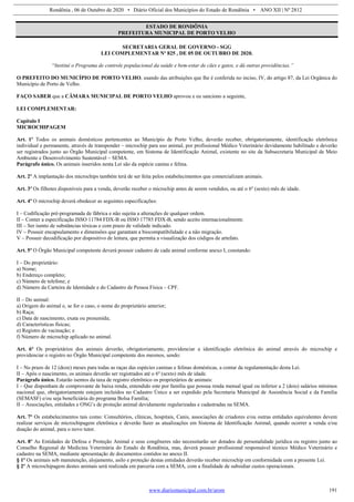 Rondônia , 06 de Outubro de 2020 • Diário Oficial dos Municípios do Estado de Rondônia • ANO XII | Nº 2812
www.diariomunicipal.com.br/arom 191
ESTADO DE RONDÔNIA
PREFEITURA MUNICIPAL DE PORTO VELHO
SECRETARIA GERAL DE GOVERNO - SGG
LEI COMPLEMENTAR Nº 825 , DE 05 DE OUTUBRO DE 2020.
“Institui o Programa de controle populacional da saúde e bem-estar de cães e gatos, e dá outras providências.”
O PREFEITO DO MUNICÍPIO DE PORTO VELHO, usando das atribuições que lhe é conferida no inciso, IV, do artigo 87, da Lei Orgânica do
Município de Porto de Velho.
FAÇO SABER que a CÂMARA MUNICIPAL DE PORTO VELHO aprovou e eu sanciono a seguinte,
LEI COMPLEMENTAR:
Capítulo I
MICROCHIPAGEM
Art. 1º Todos os animais domésticos pertencentes ao Município de Porto Velho, deverão receber, obrigatoriamente, identificação eletrônica
individual e permanente, através de transponder – microchip para uso animal, por profissional Médico Veterinário devidamente habilitado e deverão
ser registrados junto ao Órgão Municipal competente, em Sistema de Identificação Animal, existente no site da Subsecretaria Municipal de Meio
Ambiente e Desenvolvimento Sustentável – SEMA.
Parágrafo único. Os animais inseridos nesta Lei são da espécie canina e felina.
Art. 2º A implantação dos microchips também terá de ser feita pelos estabelecimentos que comercializam animais.
Art. 3º Os filhotes disponíveis para a venda, deverão receber o microchip antes de serem vendidos, ou até o 6º (sexto) mês de idade.
Art. 4º O microchip deverá obedecer as seguintes especificações:
I – Codificação pré-programada de fábrica e não sujeita a alterações de qualquer ordem.
II – Conter a especificação ISSO 11784 FDX-B ou ISSO 17785 FDX-B, sendo aceito internacionalmente.
III – Ser isento de substâncias tóxicas e com prazo de validade indicado.
IV – Possuir encapsulamento e dimensões que garantam a biocompatibilidade e a não migração.
V – Possuir decodificação por dispositivo de leitura, que permita a visualização dos códigos de artefato.
Art. 5º O Órgão Municipal competente deverá possuir cadastro de cada animal conforme anexo I, constando:
I – Do proprietário:
a) Nome;
b) Endereço completo;
c) Número de telefone; e
d) Número da Carteira de Identidade e do Cadastro de Pessoa Física – CPF.
II – Do animal:
a) Origem do animal e, se for o caso, o nome do proprietário anterior;
b) Raça;
c) Data de nascimento, exata ou presumida;
d) Características físicas;
e) Registro de vacinação; e
f) Número de microchip aplicado no animal.
Art. 6º Os proprietários dos animais deverão, obrigatoriamente, providenciar a identificação eletrônica do animal através do microchip e
providenciar o registro no Órgão Municipal competente dos mesmos, sendo:
I – No prazo de 12 (doze) meses para todas as raças das espécies caninas e felinas domésticas, a contar da regulamentação desta Lei.
II – Após o nascimento, os animais deverão ser registrados até o 6º (sexto) mês de idade.
Parágrafo único. Estarão isentos da taxa de registro eletrônico os proprietários de animais:
I – Que disponham de comprovante de baixa renda, entendido este por família que possua renda mensal igual ou inferior a 2 (dois) salários mínimos
nacional que, obrigatoriamente estejam incluídos no Cadastro Único a ser expedido pela Secretaria Municipal de Assistência Social e da Familia
(SEMASF) e/ou seja beneficiária do programa Bolsa Família;
II – Associações, entidades e ONG’s de proteção animal devidamente regularizadas e cadastradas na SEMA.
Art. 7º Os estabelecimentos tais como: Consultórios, clínicas, hospitais, Canis, associações de criadores e/ou outras entidades equivalentes devem
realizar serviços de microchipagem eletrônica e deverão fazer as atualizações em Sistema de Identificação Animal, quando ocorrer a venda e/ou
doação do animal, para o novo tutor.
Art. 8º As Entidades de Defesa e Proteção Animal e seus congêneres não necessitarão ser dotados de personalidade jurídica ou registro junto ao
Conselho Regional de Medicina Veterinária do Estado de Rondônia, mas, deverá possuir profissional responsável técnico Médico Veterinário e
cadastro na SEMA, mediante apresentação de documentos contidos no anexo II.
§ 1º Os animais sob manutenção, alojamento, asilo e proteção destas entidades deverão receber microchip em conformidade com a presente Lei.
§ 2º A microchipagem destes animais será realizada em parceria com a SEMA, com a finalidade de subsidiar custos operacionais.
 