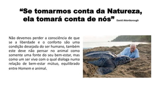 Não devemos perder a consciência de que
se a liberdade e o conforto são uma
condição desejada do ser humano, também
este deve não pensar no animal como
somente uma fonte do seu bem-estar, mas
como um ser vivo com o qual dialoga numa
relação de bem-estar mútuo, equilibrado
entre Homem e animal.
“Se tomarmos conta da Natureza,
ela tomará conta de nós” David Attenborough
 