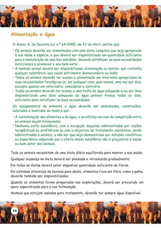 Alimentação e água

 O Anexo A, do Decreto-Lei n.º 64/2000, de 22 de Abril, define que:
 • Os animais deverão ser alimentados com uma dieta completa que seja apropriada
   à sua idade e espécie, e que deverá ser disponibilizada em quantidade suficiente
   para a manutenção de uma boa sanidade, devendo satisfazer as suas necessidades
   nutricionais e promover o seu bem-estar.
 • A nenhum animal deverá ser disponibilizada alimentação ou bebida, que contenha
   qualquer substância, que cause sofrimento desnecessário ou lesão.
 • Todos os animais deverão ter acesso a alimentação em intervalos apropriados às
   suas necessidades fisiológicas (e, em qualquer caso, pelo menos, uma vez por dia),
   excepto quando um veterinário, considerar o contrário.
 • Todos os animais deverão ter acesso a uma fonte de água adequada e/ou ser-lhes
   disponibilizada uma dose adequada de água potável fresca todos os dias,
   suficiente para satisfazer as suas necessidades.
 Os equipamentos de alimento e água deverão ser desenhados, construídos,
 colocados e mantidos de modo a que:
 • A contaminação dos alimentos e da água, e os efeitos nocivos da competição entre
   os animais sejam minimizados.
 • Nenhuma outra substância, com a excepção daquelas administradas por razões
   terapêuticas ou profiláticas ou com o objectivo de tratamento zootécnico, serão
   administradas a animais, a não ser que seja demonstrado por estudos científicos
   ou experiência adquirida que o efeito dessa substância não é prejudicial à saúde
   ou bem-estar dos animais.

Todo os animais necessitam de uma dieta diária equilibrada para manter a sua saúde.
Qualquer mudança na dieta deverá ser planeada e introduzida gradualmente.
Em todas as dietas deverá estar disponível quantidade suficiente de fibras.
Em sistemas intensivos de bovinos para abate, alimentos ricos em fibra, como a palha,
deverão também ser disponibilizados.
Quando os alimentos forem preparados nas explorações, deverá ser procurado um
apoio especializado para a sua formulação.
Animais que estejam isolados para tratamento, deverão ter sempre água disponível.




 16
 