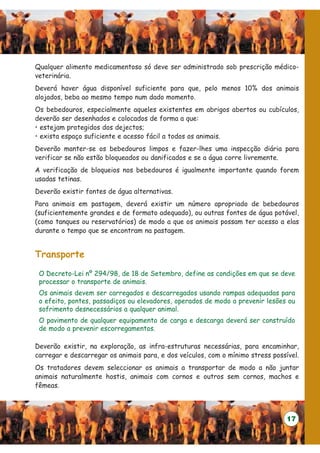 Qualquer alimento medicamentoso só deve ser administrado sob prescrição médico-
veterinária.
Deverá haver água disponível suficiente para que, pelo menos 10% dos animais
alojados, beba ao mesmo tempo num dado momento.
Os bebedouros, especialmente aqueles existentes em abrigos abertos ou cubículos,
deverão ser desenhados e colocados de forma a que:
• estejam protegidos dos dejectos;
• exista espaço suficiente e acesso fácil a todos os animais.
Deverão manter-se os bebedouros limpos e fazer-lhes uma inspecção diária para
verificar se não estão bloqueados ou danificados e se a água corre livremente.
A verificação de bloqueios nos bebedouros é igualmente importante quando forem
usadas tetinas.
Deverão existir fontes de água alternativas.
Para animais em pastagem, deverá existir um número apropriado de bebedouros
(suficientemente grandes e de formato adequado), ou outras fontes de água potável,
(como tanques ou reservatórios) de modo a que os animais possam ter acesso a elas
durante o tempo que se encontram na pastagem.


Transporte
 O Decreto-Lei nº 294/98, de 18 de Setembro, define as condições em que se deve
 processar o transporte de animais.
 Os animais devem ser carregados e descarregados usando rampas adequadas para
 o efeito, pontes, passadiços ou elevadores, operados de modo a prevenir lesões ou
 sofrimento desnecessários a qualquer animal.
 O pavimento de qualquer equipamento de carga e descarga deverá ser construído
 de modo a prevenir escorregamentos.

Deverão existir, na exploração, as infra-estruturas necessárias, para encaminhar,
carregar e descarregar os animais para, e dos veículos, com o mínimo stress possível.
Os tratadores devem seleccionar os animais a transportar de modo a não juntar
animais naturalmente hostis, animais com cornos e outros sem cornos, machos e
fêmeas.



                                                                                 17
 