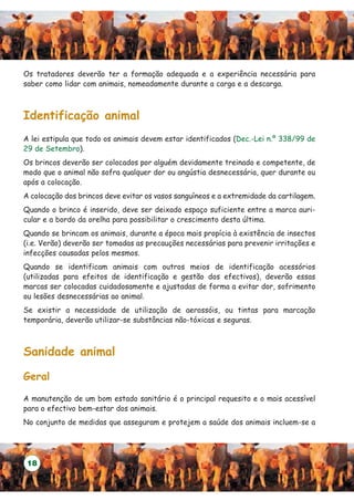 Os tratadores deverão ter a formação adequada e a experiência necessária para
saber como lidar com animais, nomeadamente durante a carga e a descarga.



Identificação animal
A lei estipula que todo os animais devem estar identificados (Dec.-Lei n.º 338/99 de
29 de Setembro).
Os brincos deverão ser colocados por alguém devidamente treinado e competente, de
modo que o animal não sofra qualquer dor ou angústia desnecessária, quer durante ou
após a colocação.
A colocação dos brincos deve evitar os vasos sanguíneos e a extremidade da cartilagem.
Quando o brinco é inserido, deve ser deixado espaço suficiente entre a marca auri-
cular e a bordo da orelha para possibilitar o crescimento desta última.
Quando se brincam os animais, durante a época mais propícia à existência de insectos
(i.e. Verão) deverão ser tomadas as precauções necessárias para prevenir irritações e
infecções causadas pelos mesmos.
Quando se identificam animais com outros meios de identificação acessórios
(utilizadas para efeitos de identificação e gestão dos efectivos), deverão essas
marcas ser colocadas cuidadosamente e ajustadas de forma a evitar dor, sofrimento
ou lesões desnecessárias ao animal.
Se existir a necessidade de utilização de aerossóis, ou tintas para marcação
temporária, deverão utilizar-se substâncias não-tóxicas e seguras.



Sanidade animal

Geral

A manutenção de um bom estado sanitário é o principal requesito e o mais acessível
para o efectivo bem-estar dos animais.
No conjunto de medidas que asseguram e protejem a saúde dos animais incluem-se a




 18
 