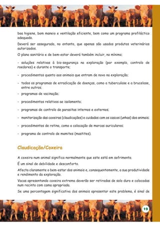 boa higiene, bom maneio e ventilação eficiente, bem como um programa profiláctico
adequado.
Deverá ser assegurado, no entanto, que apenas são usados produtos veterinários
autorizados.
O plano sanitário e de bem-estar deverá também incluir, no mínimo;

- soluções relativas à bio-segurança na exploração (por exemplo, controlo de
roedores) e durante o transporte;

- procedimentos quanto aos animais que entram de novo na exploração;

- todos os programas de erradicação de doenças, como a tuberculose e a brucelose,
  entre outros;
- programas de vacinação;

- procedimentos relativos ao isolamento;

- programas de controlo de parasitas internos e externos;

- monitorização das coxeiras (claudicações) e cuidados com os cascos (unhas) dos animais;

- procedimentos de rotina, como a colocação de marcas auriculares;

- programa de controlo de mamites (mastites).



Claudicação/Coxeira

A coxeira num animal significa normalmente que este está em sofrimento.
É um sinal de debilidade e desconforto.
Afecta claramente o bem-estar dos animais e, consequentemente, a sua produtividade
e rendimento da exploração.
Vacas apresentando coxeira extrema deverão ser retiradas de solo duro e colocadas
num recinto com cama apropriada.
Se uma percentagem significativa dos animais apresentar este problema, é sinal de




                                                                                    19
 